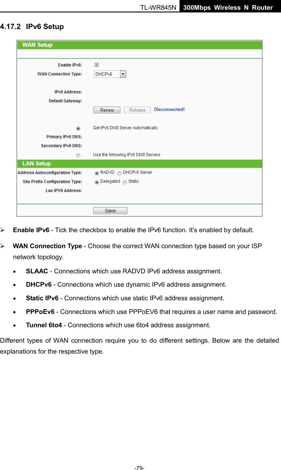  TL-WR845N  300Mbps Wireless N Router    4.17.2 IPv6 Setup   Enable IPv6 - Tick the checkbox to enable the IPv6 function. It’s enabled by default.  WAN Connection Type - Choose the correct WAN connection type based on your ISP network topology. • SLAAC - Connections which use RADVD IPv6 address assignment. • DHCPv6 - Connections which use dynamic IPv6 address assignment.   • Static IPv6 - Connections which use static IPv6 address assignment.   • PPPoEv6 - Connections which use PPPoEV6 that requires a user name and password.   • Tunnel 6to4 - Connections which use 6to4 address assignment. Different types of WAN connection require you to do different settings. Below are the detailed explanations for the respective type. -79- 