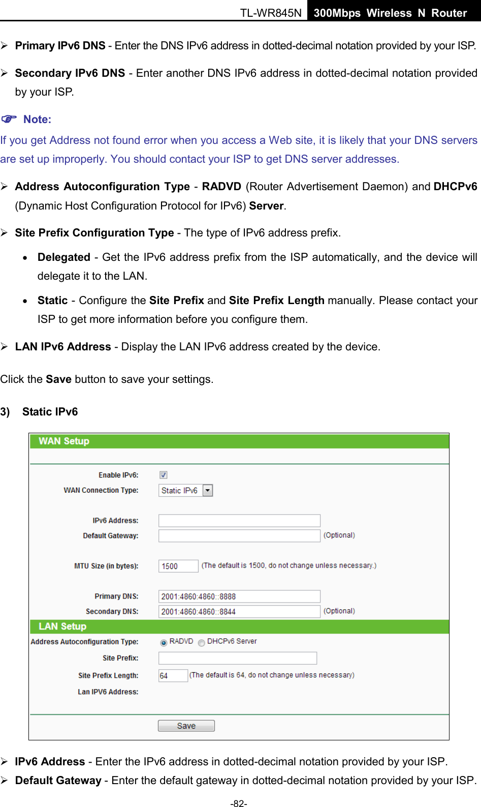 TL-WR845N  300Mbps Wireless N Router     Primary IPv6 DNS - Enter the DNS IPv6 address in dotted-decimal notation provided by your ISP.  Secondary IPv6 DNS - Enter another DNS IPv6 address in dotted-decimal notation provided by your ISP.  Note: If you get Address not found error when you access a Web site, it is likely that your DNS servers are set up improperly. You should contact your ISP to get DNS server addresses.  Address Autoconfiguration Type - RADVD (Router Advertisement Daemon) and DHCPv6 (Dynamic Host Configuration Protocol for IPv6) Server.  Site Prefix Configuration Type - The type of IPv6 address prefix. • Delegated - Get the IPv6 address prefix from the ISP automatically, and the device will delegate it to the LAN. • Static - Configure the Site Prefix and Site Prefix Length manually. Please contact your ISP to get more information before you configure them.  LAN IPv6 Address - Display the LAN IPv6 address created by the device. Click the Save button to save your settings. 3) Static IPv6   IPv6 Address - Enter the IPv6 address in dotted-decimal notation provided by your ISP.  Default Gateway - Enter the default gateway in dotted-decimal notation provided by your ISP. -82- 
