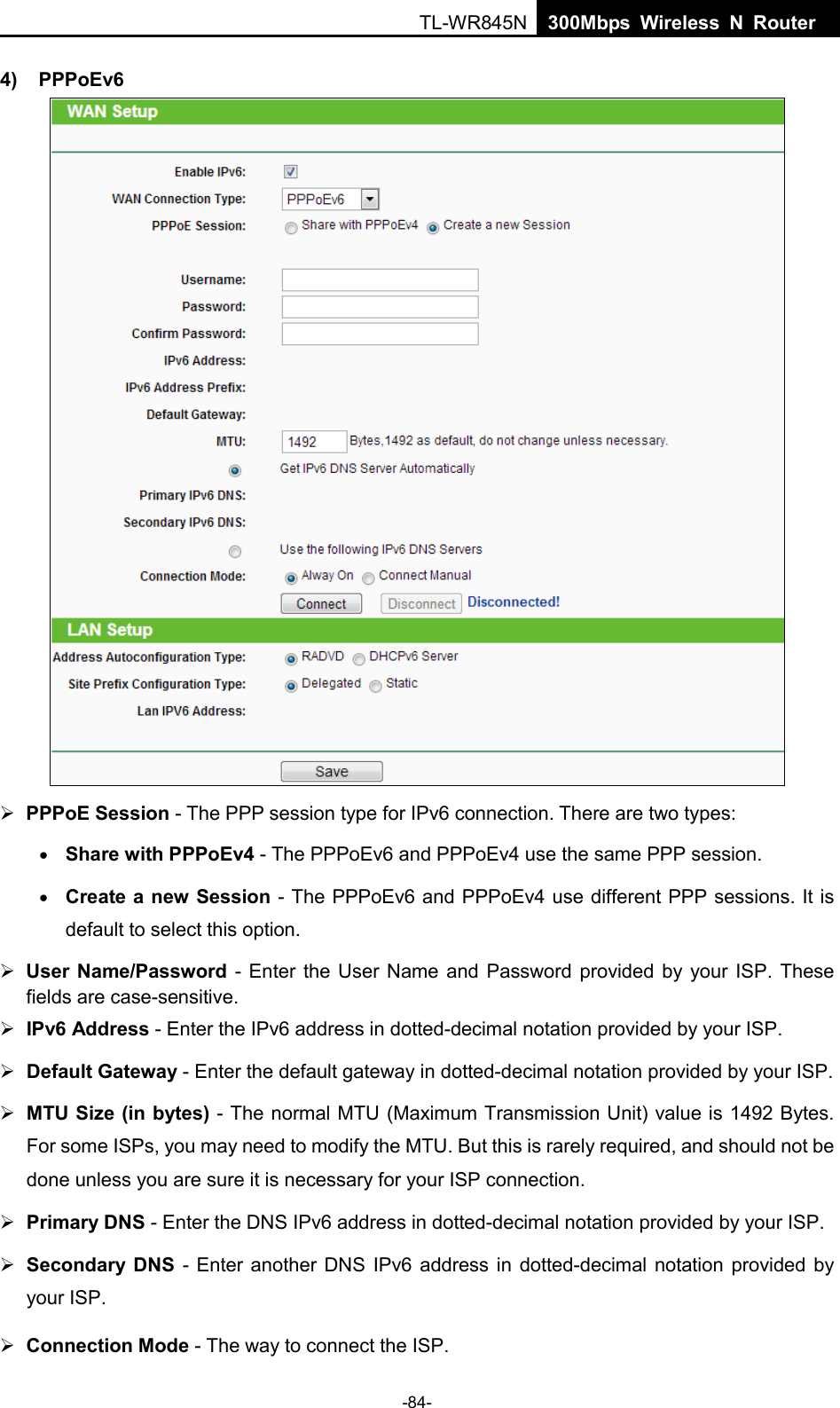  TL-WR845N  300Mbps Wireless N Router    4) PPPoEv6   PPPoE Session - The PPP session type for IPv6 connection. There are two types: • Share with PPPoEv4 - The PPPoEv6 and PPPoEv4 use the same PPP session. • Create a new Session - The PPPoEv6 and PPPoEv4 use different PPP sessions. It is default to select this option.  User Name/Password  - Enter the User Name and Password provided by your ISP. These fields are case-sensitive.  IPv6 Address - Enter the IPv6 address in dotted-decimal notation provided by your ISP.  Default Gateway - Enter the default gateway in dotted-decimal notation provided by your ISP.  MTU Size (in bytes) - The normal MTU (Maximum Transmission Unit) value is 1492 Bytes. For some ISPs, you may need to modify the MTU. But this is rarely required, and should not be done unless you are sure it is necessary for your ISP connection.  Primary DNS - Enter the DNS IPv6 address in dotted-decimal notation provided by your ISP.  Secondary DNS  -  Enter another DNS IPv6 address in dotted-decimal notation provided by your ISP.  Connection Mode - The way to connect the ISP. -84- 