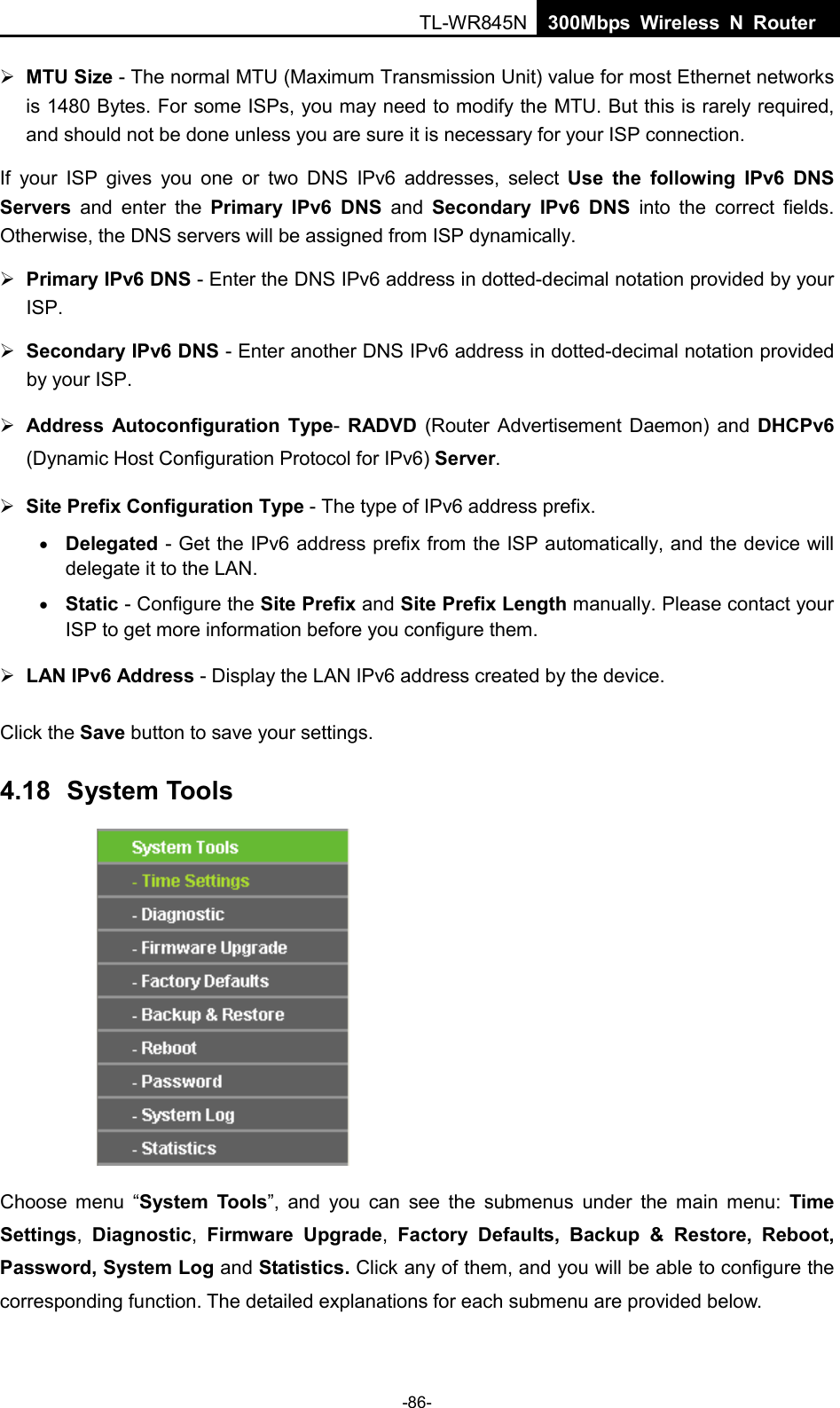  TL-WR845N  300Mbps Wireless N Router     MTU Size - The normal MTU (Maximum Transmission Unit) value for most Ethernet networks is 1480 Bytes. For some ISPs, you may need to modify the MTU. But this is rarely required, and should not be done unless you are sure it is necessary for your ISP connection. If your ISP gives you one or two DNS IPv6 addresses, select Use the following IPv6 DNS Servers and enter the Primary IPv6 DNS and  Secondary IPv6 DNS into the correct fields. Otherwise, the DNS servers will be assigned from ISP dynamically.  Primary IPv6 DNS - Enter the DNS IPv6 address in dotted-decimal notation provided by your ISP.  Secondary IPv6 DNS - Enter another DNS IPv6 address in dotted-decimal notation provided by your ISP.  Address Autoconfiguration Type- RADVD (Router Advertisement Daemon) and DHCPv6 (Dynamic Host Configuration Protocol for IPv6) Server.  Site Prefix Configuration Type - The type of IPv6 address prefix. • Delegated - Get the IPv6 address prefix from the ISP automatically, and the device will delegate it to the LAN. • Static - Configure the Site Prefix and Site Prefix Length manually. Please contact your ISP to get more information before you configure them.  LAN IPv6 Address - Display the LAN IPv6 address created by the device. Click the Save button to save your settings. 4.18 System Tools  Choose menu “System Tools”, and you can see  the submenus under the main menu: Time Settings,  Diagnostic,  Firmware Upgrade,  Factory Defaults, Backup &amp; Restore, Reboot, Password, System Log and Statistics. Click any of them, and you will be able to configure the corresponding function. The detailed explanations for each submenu are provided below. -86- 