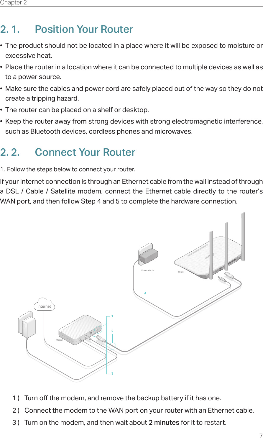 7Chapter 2  2. 1.  Position Your Router•  The product should not be located in a place where it will be exposed to moisture or excessive heat.•  Place the router in a location where it can be connected to multiple devices as well as to a power source.•  Make sure the cables and power cord are safely placed out of the way so they do not create a tripping hazard.•  The router can be placed on a shelf or desktop.•  Keep the router away from strong devices with strong electromagnetic interference, such as Bluetooth devices, cordless phones and microwaves.2. 2.  Connect Your Router1. Follow the steps below to connect your router.If your Internet connection is through an Ethernet cable from the wall instead of through a DSL / Cable / Satellite modem, connect the Ethernet cable directly to the router’s WAN port, and then follow Step 4 and 5 to complete the hardware connection.421Power adapter Router3ModemInternet1 )  Turn off the modem, and remove the backup battery if it has one.2 )  Connect the modem to the WAN port on your router with an Ethernet cable.3 )  Turn on the modem, and then wait about 2 minutes for it to restart.