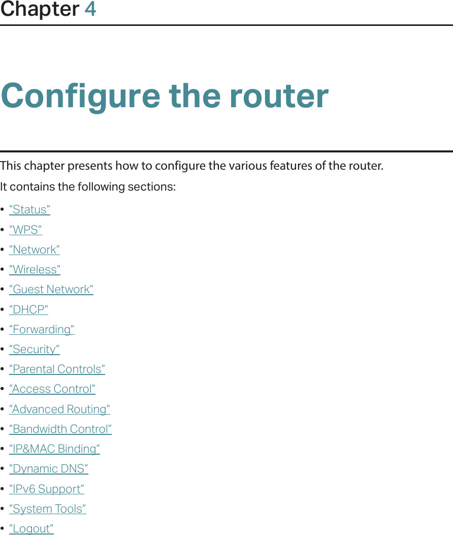 Chapter 4Configure the routerThis chapter presents how to configure the various features of the router.  It contains the following sections:•  “Status”•  “WPS”•  “Network”•  “Wireless”•  “Guest Network”•  “DHCP”•  “Forwarding”•  “Security”•  “Parental Controls”•  “Access Control”•  “Advanced Routing”•  “Bandwidth Control”•  “IP&amp;MAC Binding”•  “Dynamic DNS”•  “IPv6 Support”•  “System Tools”•  “Logout”
