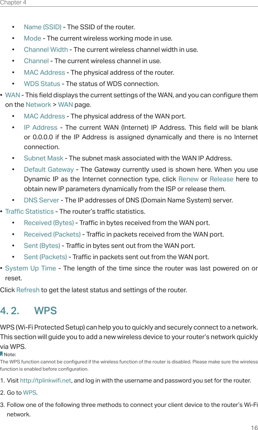 16Chapter 4  •  Name (SSID) - The SSID of the router.•  Mode - The current wireless working mode in use.•  Channel Width - The current wireless channel width in use.•  Channel - The current wireless channel in use.•  MAC Address - The physical address of the router.•  WDS Status - The status of WDS connection.•  WAN - This field displays the current settings of the WAN, and you can configure them on the Network &gt; WAN page.•  MAC Address - The physical address of the WAN port.•  IP Address - The current WAN (Internet) IP Address. This field will be blank or 0.0.0.0 if the IP Address is assigned dynamically and there is no Internet connection.•  Subnet Mask - The subnet mask associated with the WAN IP Address.•  Default Gateway - The Gateway currently used is shown here. When you use Dynamic IP as the Internet connection type, click Renew  or  Release here to obtain new IP parameters dynamically from the ISP or release them.•  DNS Server - The IP addresses of DNS (Domain Name System) server.•  Traffic Statistics - The router’s traffic statistics.•  Received (Bytes) - Traffic in bytes received from the WAN port.•  Received (Packets) - Traffic in packets received from the WAN port.•  Sent (Bytes) - Traffic in bytes sent out from the WAN port.•  Sent (Packets) - Traffic in packets sent out from the WAN port.•  System Up Time - The length of the time since the router was last powered on or reset.Click Refresh to get the latest status and settings of the router.4. 2.  WPSWPS (Wi-Fi Protected Setup) can help you to quickly and securely connect to a network. This section will guide you to add a new wireless device to your router’s network quickly via WPS.Note:The WPS function cannot be configured if the wireless function of the router is disabled. Please make sure the wireless function is enabled before configuration.1. Visit http://tplinkwifi.net, and log in with the username and password you set for the router.2. Go to WPS. 3. Follow one of the following three methods to connect your client device to the router’s Wi-Fi network.