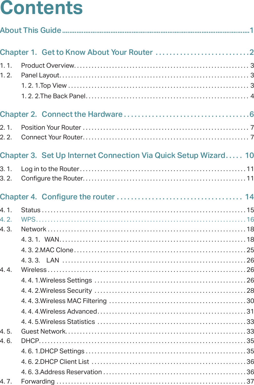 ContentsAbout This Guide .........................................................................................................1Chapter 1.  Get to Know About Your Router  . . . . . . . . . . . . . . . . . . . . . . . . . . .21. 1.  Product Overview. . . . . . . . . . . . . . . . . . . . . . . . . . . . . . . . . . . . . . . . . . . . . . . . . . . . . . . . . . . . 31. 2.  Panel Layout. . . . . . . . . . . . . . . . . . . . . . . . . . . . . . . . . . . . . . . . . . . . . . . . . . . . . . . . . . . . . . . . . 31. 2. 1. Top View  . . . . . . . . . . . . . . . . . . . . . . . . . . . . . . . . . . . . . . . . . . . . . . . . . . . . . . . . . . . . . . 31. 2. 2. The Back Panel. . . . . . . . . . . . . . . . . . . . . . . . . . . . . . . . . . . . . . . . . . . . . . . . . . . . . . . . 4Chapter 2.  Connect the Hardware . . . . . . . . . . . . . . . . . . . . . . . . . . . . . . . . . . . .62. 1.  Position Your Router  . . . . . . . . . . . . . . . . . . . . . . . . . . . . . . . . . . . . . . . . . . . . . . . . . . . . . . . . . 72. 2.  Connect Your Router. . . . . . . . . . . . . . . . . . . . . . . . . . . . . . . . . . . . . . . . . . . . . . . . . . . . . . . . . 7Chapter 3.  Set Up Internet Connection Via Quick Setup Wizard. . . . .  103. 1.  Log in to the Router . . . . . . . . . . . . . . . . . . . . . . . . . . . . . . . . . . . . . . . . . . . . . . . . . . . . . . . . . 113. 2.  Configure the Router. . . . . . . . . . . . . . . . . . . . . . . . . . . . . . . . . . . . . . . . . . . . . . . . . . . . . . . . 11Chapter 4.  Configure the router  . . . . . . . . . . . . . . . . . . . . . . . . . . . . . . . . . . . .  144. 1.  Status  . . . . . . . . . . . . . . . . . . . . . . . . . . . . . . . . . . . . . . . . . . . . . . . . . . . . . . . . . . . . . . . . . . . . . . 154. 2.  WPS. . . . . . . . . . . . . . . . . . . . . . . . . . . . . . . . . . . . . . . . . . . . . . . . . . . . . . . . . . . . . . . . . . . . . . . . 164. 3.  Network  . . . . . . . . . . . . . . . . . . . . . . . . . . . . . . . . . . . . . . . . . . . . . . . . . . . . . . . . . . . . . . . . . . . . 184. 3. 1.  WAN. . . . . . . . . . . . . . . . . . . . . . . . . . . . . . . . . . . . . . . . . . . . . . . . . . . . . . . . . . . . . . . . 184. 3. 2. MAC Clone . . . . . . . . . . . . . . . . . . . . . . . . . . . . . . . . . . . . . . . . . . . . . . . . . . . . . . . . . . . 254. 3. 3.  LAN   . . . . . . . . . . . . . . . . . . . . . . . . . . . . . . . . . . . . . . . . . . . . . . . . . . . . . . . . . . . . . . . 264. 4.  Wireless . . . . . . . . . . . . . . . . . . . . . . . . . . . . . . . . . . . . . . . . . . . . . . . . . . . . . . . . . . . . . . . . . . . . 264. 4. 1. Wireless Settings  . . . . . . . . . . . . . . . . . . . . . . . . . . . . . . . . . . . . . . . . . . . . . . . . . . . . 264. 4. 2. Wireless Security  . . . . . . . . . . . . . . . . . . . . . . . . . . . . . . . . . . . . . . . . . . . . . . . . . . . . 284. 4. 3. Wireless MAC Filtering  . . . . . . . . . . . . . . . . . . . . . . . . . . . . . . . . . . . . . . . . . . . . . . . 304. 4. 4. Wireless Advanced. . . . . . . . . . . . . . . . . . . . . . . . . . . . . . . . . . . . . . . . . . . . . . . . . . . 314. 4. 5. Wireless Statistics  . . . . . . . . . . . . . . . . . . . . . . . . . . . . . . . . . . . . . . . . . . . . . . . . . . . 334. 5.  Guest Network. . . . . . . . . . . . . . . . . . . . . . . . . . . . . . . . . . . . . . . . . . . . . . . . . . . . . . . . . . . . . . 334. 6.  DHCP. . . . . . . . . . . . . . . . . . . . . . . . . . . . . . . . . . . . . . . . . . . . . . . . . . . . . . . . . . . . . . . . . . . . . . . 354. 6. 1. DHCP Settings  . . . . . . . . . . . . . . . . . . . . . . . . . . . . . . . . . . . . . . . . . . . . . . . . . . . . . . . 354. 6. 2. DHCP Client List  . . . . . . . . . . . . . . . . . . . . . . . . . . . . . . . . . . . . . . . . . . . . . . . . . . . . . 364. 6. 3. Address Reservation  . . . . . . . . . . . . . . . . . . . . . . . . . . . . . . . . . . . . . . . . . . . . . . . . . 364. 7.  Forwarding  . . . . . . . . . . . . . . . . . . . . . . . . . . . . . . . . . . . . . . . . . . . . . . . . . . . . . . . . . . . . . . . . . 37