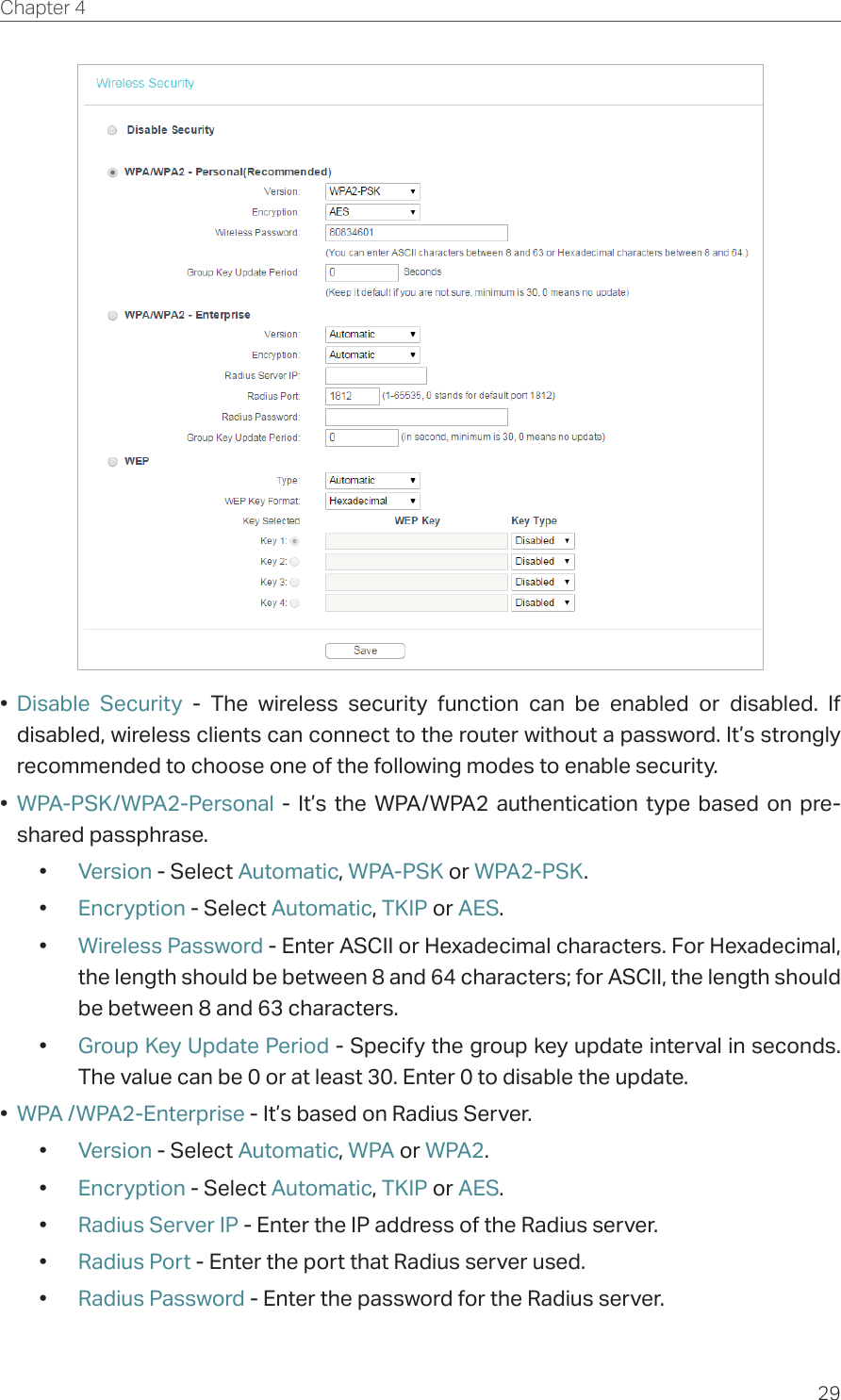 29Chapter 4  •  Disable Security - The wireless security function can be enabled or disabled. If disabled, wireless clients can connect to the router without a password. It’s strongly recommended to choose one of the following modes to enable security.•  WPA-PSK/WPA2-Personal - It’s the WPA/WPA2 authentication type based on pre-shared passphrase. •  Version - Select Automatic, WPA-PSK or WPA2-PSK.•  Encryption - Select Automatic, TKIP or AES.•  Wireless Password - Enter ASCII or Hexadecimal characters. For Hexadecimal, the length should be between 8 and 64 characters; for ASCII, the length should be between 8 and 63 characters.•  Group Key Update Period - Specify the group key update interval in seconds. The value can be 0 or at least 30. Enter 0 to disable the update.•  WPA /WPA2-Enterprise - It’s based on Radius Server.•  Version - Select Automatic, WPA or WPA2.•  Encryption - Select Automatic, TKIP or AES.•  Radius Server IP - Enter the IP address of the Radius server.•  Radius Port - Enter the port that Radius server used.•  Radius Password - Enter the password for the Radius server.