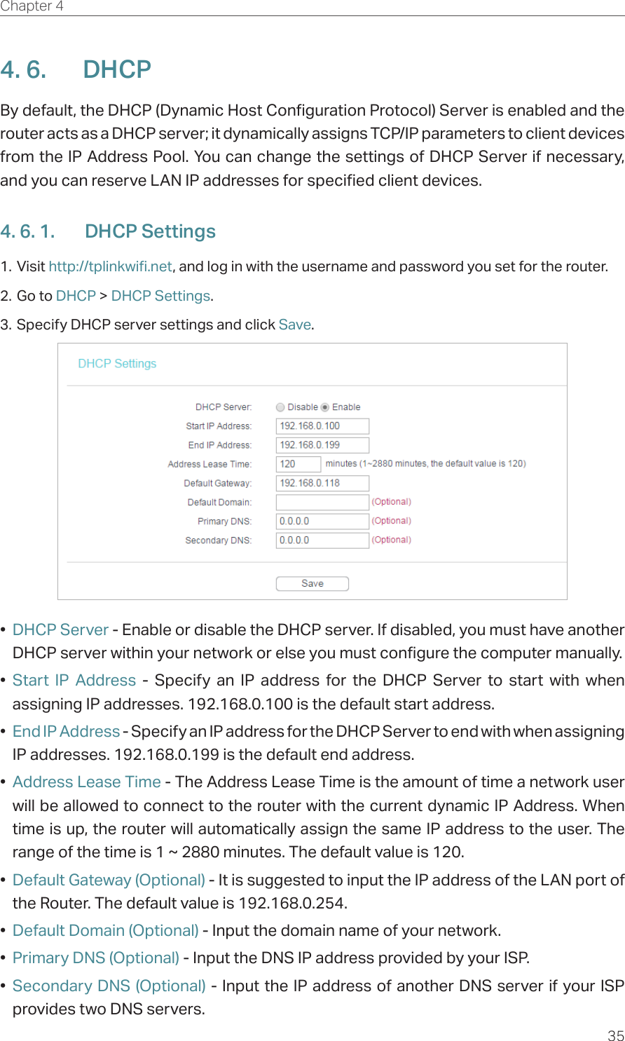 35Chapter 4  4. 6.  DHCPBy default, the DHCP (Dynamic Host Configuration Protocol) Server is enabled and the router acts as a DHCP server; it dynamically assigns TCP/IP parameters to client devices from the IP Address Pool. You can change the settings of DHCP Server if necessary, and you can reserve LAN IP addresses for specified client devices.4. 6. 1.  DHCP Settings1. Visit http://tplinkwifi.net, and log in with the username and password you set for the router.2. Go to DHCP &gt; DHCP Settings. 3. Specify DHCP server settings and click Save.•  DHCP Server - Enable or disable the DHCP server. If disabled, you must have another DHCP server within your network or else you must configure the computer manually.•  Start IP Address - Specify an IP address for the DHCP Server to start with when assigning IP addresses. 192.168.0.100 is the default start address.•  End IP Address - Specify an IP address for the DHCP Server to end with when assigning IP addresses. 192.168.0.199 is the default end address.•  Address Lease Time - The Address Lease Time is the amount of time a network user will be allowed to connect to the router with the current dynamic IP Address. When time is up, the router will automatically assign the same IP address to the user. The range of the time is 1 ~ 2880 minutes. The default value is 120.•  Default Gateway (Optional) - It is suggested to input the IP address of the LAN port of the Router. The default value is 192.168.0.254.•  Default Domain (Optional) - Input the domain name of your network.•  Primary DNS (Optional) - Input the DNS IP address provided by your ISP.•  Secondary DNS (Optional) - Input the IP address of another DNS server if your ISP provides two DNS servers.