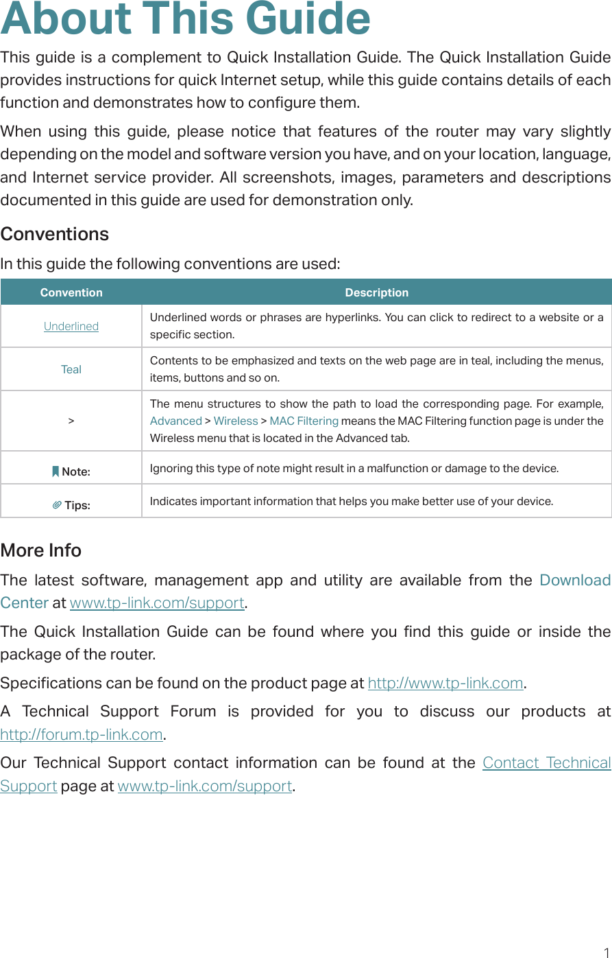 1About This GuideThis guide is a complement to Quick Installation Guide. The Quick Installation Guide provides instructions for quick Internet setup, while this guide contains details of each function and demonstrates how to configure them. When using this guide, please notice that features of the router may vary slightly depending on the model and software version you have, and on your location, language, and Internet service provider. All screenshots, images, parameters and descriptions documented in this guide are used for demonstration only.ConventionsIn this guide the following conventions are used:Convention DescriptionUnderlined Underlined words or phrases are hyperlinks. You can click to redirect to a website or a specific section.Teal Contents to be emphasized and texts on the web page are in teal, including the menus, items, buttons and so on.&gt;The menu structures to show the path to load the corresponding page. For example, Advanced &gt; Wireless &gt; MAC Filtering means the MAC Filtering function page is under the Wireless menu that is located in the Advanced tab.Note: Ignoring this type of note might result in a malfunction or damage to the device.Tips: Indicates important information that helps you make better use of your device.More InfoThe latest software, management app and utility are available from the Download Center at www.tp-link.com/support.The Quick Installation Guide can be found where you find this guide or inside the package of the router.Specifications can be found on the product page at http://www.tp-link.com.A Technical Support Forum is provided for you to discuss our products at  http://forum.tp-link.com.Our Technical Support contact information can be found at the Contact Technical Support page at www.tp-link.com/support.