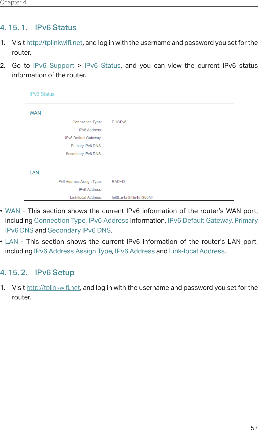 57Chapter 4  4. 15. 1.  IPv6 Status1.  Visit http://tplinkwifi.net, and log in with the username and password you set for the router.2.  Go to IPv6 Support &gt; IPv6 Status, and you can view the current IPv6 status information of the router.•  WAN - This section shows the current IPv6 information of the router’s WAN port, including Connection Type, IPv6 Address information, IPv6 Default Gateway, Primary IPv6 DNS and Secondary IPv6 DNS.•  LAN - This section shows the current IPv6 information of the router’s LAN port, including IPv6 Address Assign Type, IPv6 Address and Link-local Address.4. 15. 2.  IPv6 Setup1.  Visit http://tplinkwifi.net, and log in with the username and password you set for the router.