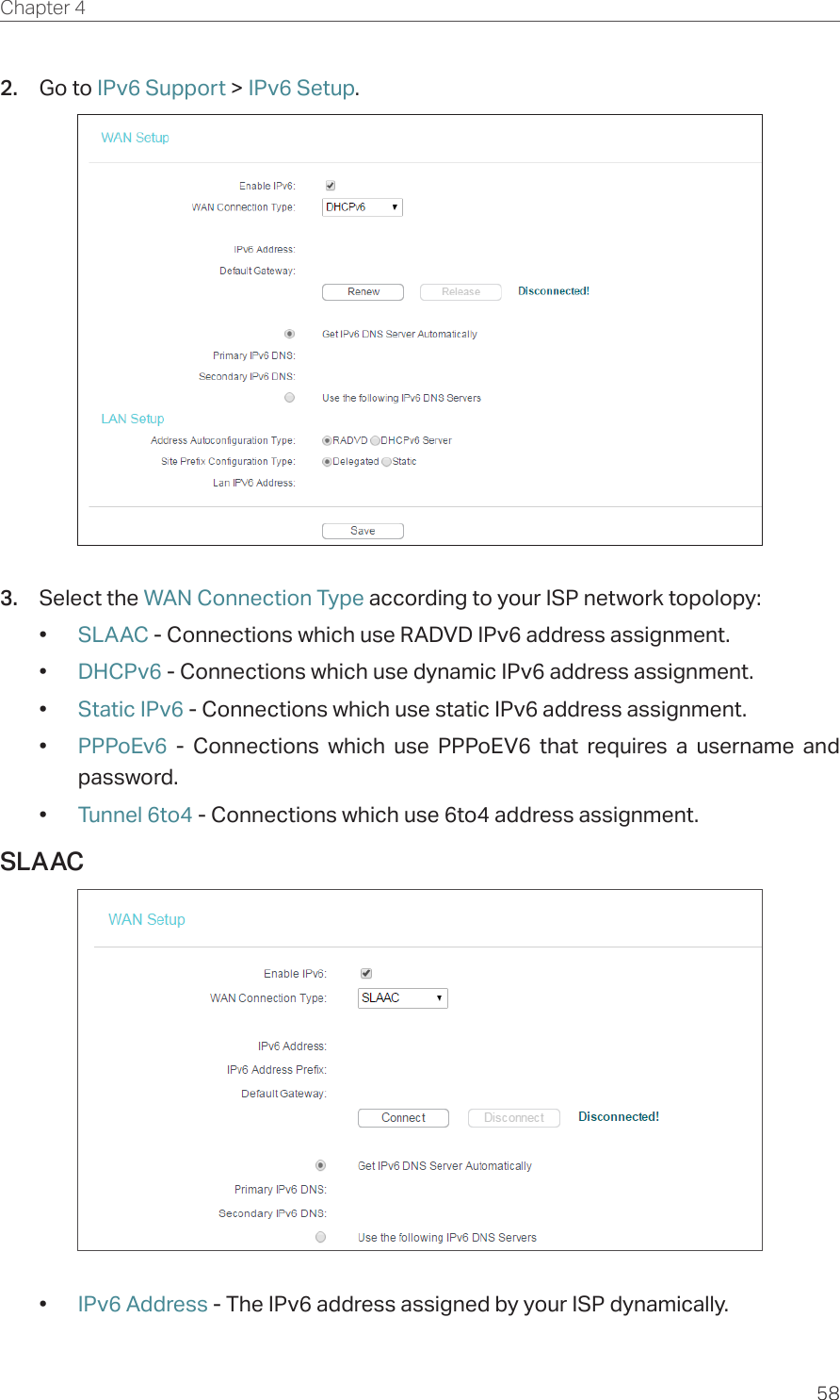 58Chapter 4  2.  Go to IPv6 Support &gt; IPv6 Setup.3.  Select the WAN Connection Type according to your ISP network topolopy:•  SLAAC - Connections which use RADVD IPv6 address assignment.•  DHCPv6 - Connections which use dynamic IPv6 address assignment. •  Static IPv6 - Connections which use static IPv6 address assignment. •  PPPoEv6  - Connections which use PPPoEV6 that requires a username and password. •  Tunnel 6to4 - Connections which use 6to4 address assignment.SLAAC•  IPv6 Address - The IPv6 address assigned by your ISP dynamically.