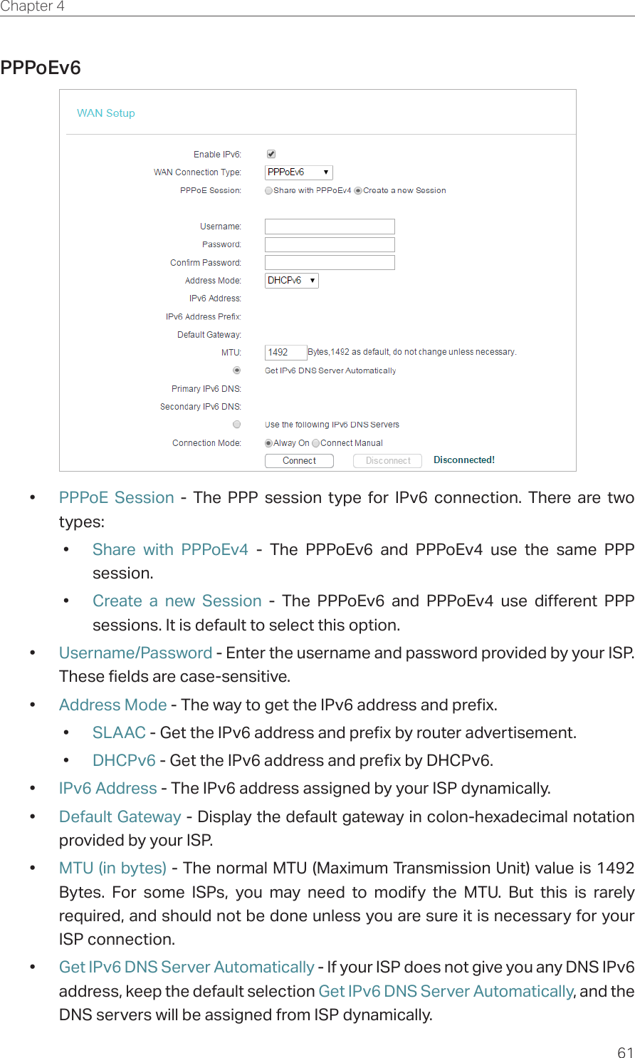61Chapter 4  PPPoEv6 •  PPPoE Session - The PPP session type for IPv6 connection. There are two types:•  Share with PPPoEv4 - The PPPoEv6 and PPPoEv4 use the same PPP session.•  Create a new Session - The PPPoEv6 and PPPoEv4 use different PPP sessions. It is default to select this option.•  Username/Password - Enter the username and password provided by your ISP. These fields are case-sensitive.•  Address Mode - The way to get the IPv6 address and prefix. •  SLAAC - Get the IPv6 address and prefix by router advertisement. •  DHCPv6 - Get the IPv6 address and prefix by DHCPv6. •  IPv6 Address - The IPv6 address assigned by your ISP dynamically.•  Default Gateway - Display the default gateway in colon-hexadecimal notation provided by your ISP.•  MTU (in bytes) - The normal MTU (Maximum Transmission Unit) value is 1492 Bytes. For some ISPs, you may need to modify the MTU. But this is rarely required, and should not be done unless you are sure it is necessary for your ISP connection.•  Get IPv6 DNS Server Automatically - If your ISP does not give you any DNS IPv6 address, keep the default selection Get IPv6 DNS Server Automatically, and the DNS servers will be assigned from ISP dynamically.