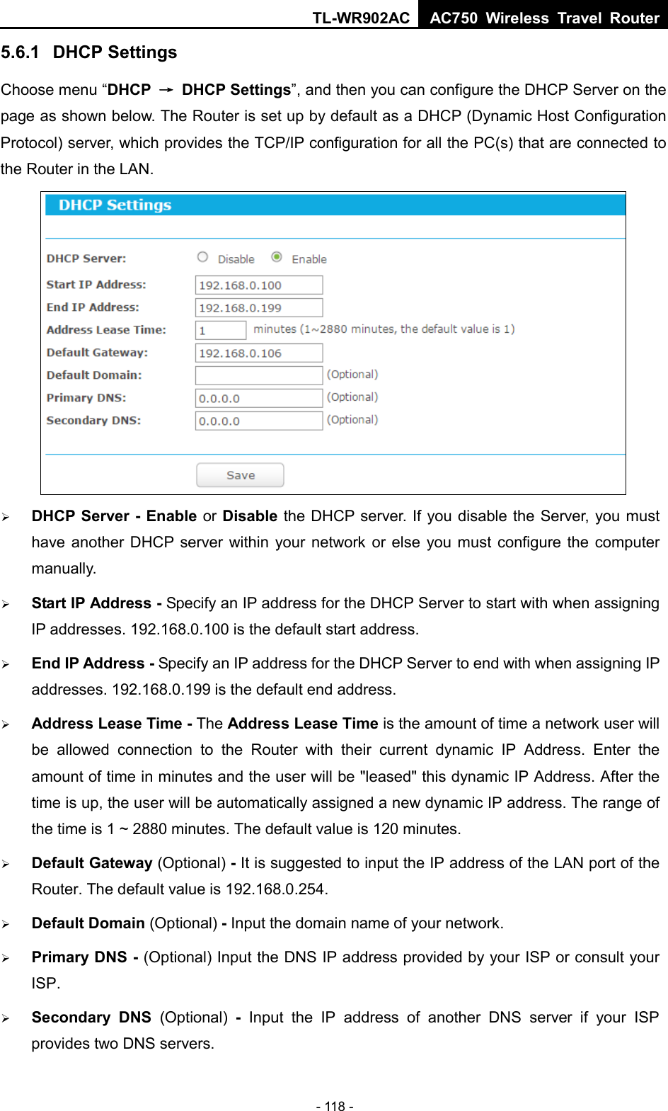 TL-WR902AC AC750  Wireless Travel Router  - 118 - 5.6.1 DHCP Settings Choose menu “DHCP → DHCP Settings”, and then you can configure the DHCP Server on the page as shown below. The Router is set up by default as a DHCP (Dynamic Host Configuration Protocol) server, which provides the TCP/IP configuration for all the PC(s) that are connected to the Router in the LAN.     DHCP Server - Enable or Disable the DHCP server. If you disable the Server, you must have another DHCP server within your network or else you must configure the computer manually.  Start IP Address - Specify an IP address for the DHCP Server to start with when assigning IP addresses. 192.168.0.100 is the default start address.  End IP Address - Specify an IP address for the DHCP Server to end with when assigning IP addresses. 192.168.0.199 is the default end address.  Address Lease Time - The Address Lease Time is the amount of time a network user will be allowed connection to the Router with their current dynamic IP Address. Enter the amount of time in minutes and the user will be &quot;leased&quot; this dynamic IP Address. After the time is up, the user will be automatically assigned a new dynamic IP address. The range of the time is 1 ~ 2880 minutes. The default value is 120 minutes.  Default Gateway (Optional) - It is suggested to input the IP address of the LAN port of the Router. The default value is 192.168.0.254.  Default Domain (Optional) - Input the domain name of your network.  Primary DNS - (Optional) Input the DNS IP address provided by your ISP or consult your ISP.  Secondary DNS (Optional)  -  Input the IP address of another DNS server if your ISP provides two DNS servers. 