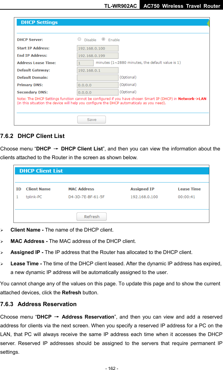 TL-WR902AC AC750  Wireless Travel Router  - 162 -  7.6.2 DHCP Client List Choose menu “DHCP → DHCP Client List”, and then you can view the information about the clients attached to the Router in the screen as shown below.   Client Name - The name of the DHCP client.    MAC Address - The MAC address of the DHCP client.    Assigned IP - The IP address that the Router has allocated to the DHCP client.  Lease Time - The time of the DHCP client leased. After the dynamic IP address has expired, a new dynamic IP address will be automatically assigned to the user.     You cannot change any of the values on this page. To update this page and to show the current attached devices, click the Refresh button. 7.6.3 Address Reservation Choose menu “DHCP → Address Reservation”, and then you can view and add a reserved address for clients via the next screen. When you specify a reserved IP address for a PC on the LAN, that PC will always receive the same IP address each time when it accesses the DHCP server. Reserved IP addresses should be assigned to the  servers  that require permanent IP settings.   
