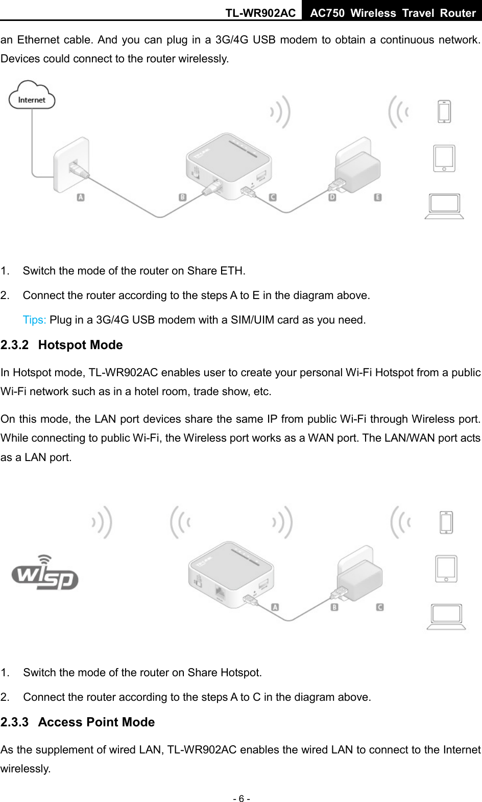 TL-WR902AC AC750  Wireless Travel Router  - 6 - an Ethernet cable. And you can plug in a 3G/4G USB modem to obtain a continuous network. Devices could connect to the router wirelessly.  1. Switch the mode of the router on Share ETH. 2. Connect the router according to the steps A to E in the diagram above. Tips: Plug in a 3G/4G USB modem with a SIM/UIM card as you need. 2.3.2 Hotspot Mode In Hotspot mode, TL-WR902AC enables user to create your personal Wi-Fi Hotspot from a public Wi-Fi network such as in a hotel room, trade show, etc. On this mode, the LAN port devices share the same IP from public Wi-Fi through Wireless port. While connecting to public Wi-Fi, the Wireless port works as a WAN port. The LAN/WAN port acts as a LAN port.  1. Switch the mode of the router on Share Hotspot. 2. Connect the router according to the steps A to C in the diagram above. 2.3.3 Access Point Mode As the supplement of wired LAN, TL-WR902AC enables the wired LAN to connect to the Internet wirelessly. 