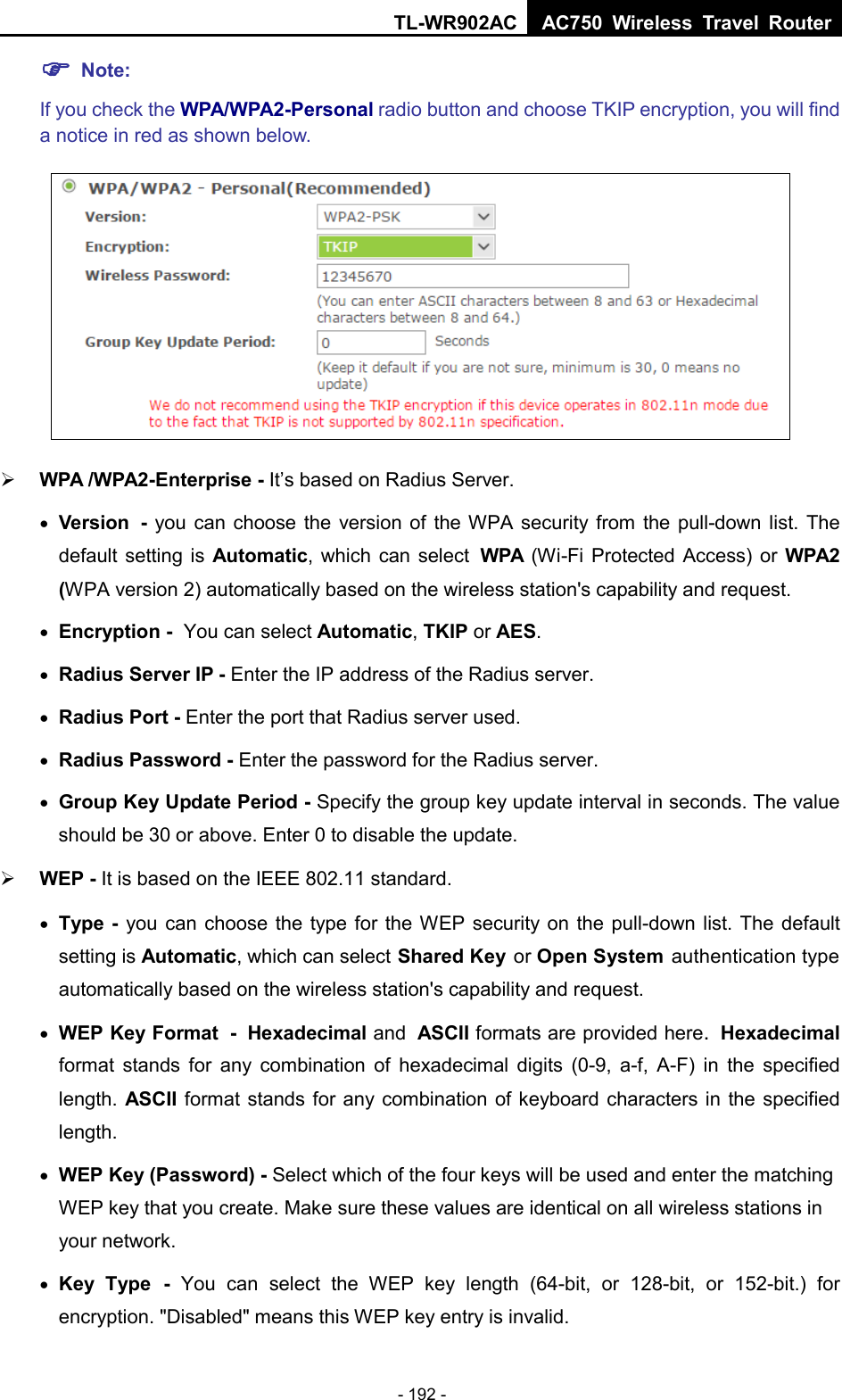 TL-WR902AC AC750  Wireless Travel Router  - 192 -  Note:   If you check the WPA/WPA2-Personal radio button and choose TKIP encryption, you will find a notice in red as shown below.   WPA /WPA2-Enterprise - It’s based on Radius Server. • Version - you can choose the version of the WPA security from the pull-down list. The default setting is Automatic, which can select WPA (Wi-Fi Protected Access) or  WPA2 (WPA version 2) automatically based on the wireless station&apos;s capability and request. • Encryption - You can select Automatic, TKIP or AES. • Radius Server IP - Enter the IP address of the Radius server. • Radius Port - Enter the port that Radius server used. • Radius Password - Enter the password for the Radius server. • Group Key Update Period - Specify the group key update interval in seconds. The value should be 30 or above. Enter 0 to disable the update.  WEP - It is based on the IEEE 802.11 standard.   • Type - you can choose the type for the WEP security on the pull-down list. The default setting is Automatic, which can select Shared Key or Open System authentication type automatically based on the wireless station&apos;s capability and request. • WEP Key Format - Hexadecimal and ASCII formats are provided here. Hexadecimal format stands for any combination of hexadecimal digits (0-9, a-f, A-F) in the specified length. ASCII format stands for any combination of keyboard characters in the specified length.   • WEP Key (Password) - Select which of the four keys will be used and enter the matching WEP key that you create. Make sure these values are identical on all wireless stations in your network.   • Key Type - You can select the WEP key length (64-bit, or 128-bit, or 152-bit.) for encryption. &quot;Disabled&quot; means this WEP key entry is invalid. 