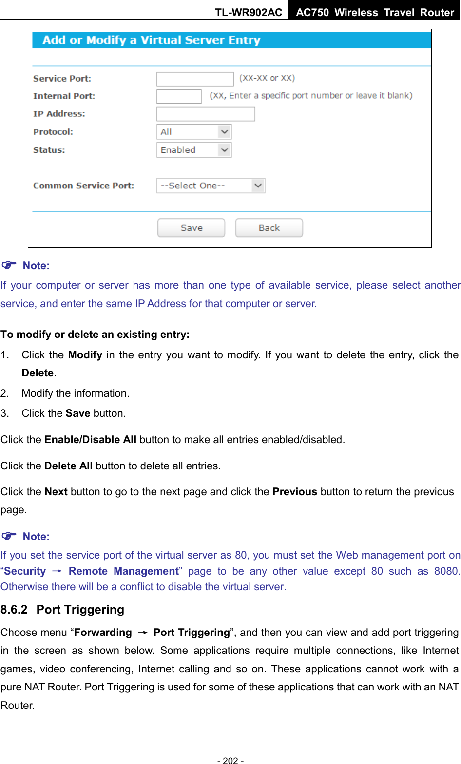 TL-WR902AC AC750  Wireless Travel Router  - 202 -   Note: If your computer or server has more than one type of available service, please select another service, and enter the same IP Address for that computer or server. To modify or delete an existing entry: 1. Click the Modify in the entry you want to modify. If you want to delete the entry, click the Delete. 2. Modify the information.   3. Click the Save button. Click the Enable/Disable All button to make all entries enabled/disabled. Click the Delete All button to delete all entries. Click the Next button to go to the next page and click the Previous button to return the previous page.  Note: If you set the service port of the virtual server as 80, you must set the Web management port on “Security → Remote Management”  page to be any other  value except 80 such as 8080. Otherwise there will be a conflict to disable the virtual server. 8.6.2 Port Triggering Choose menu “Forwarding → Port Triggering”, and then you can view and add port triggering in the screen as shown below.  Some applications require multiple connections, like Internet games, video conferencing, Internet calling and so on. These applications cannot work with a pure NAT Router. Port Triggering is used for some of these applications that can work with an NAT Router. 
