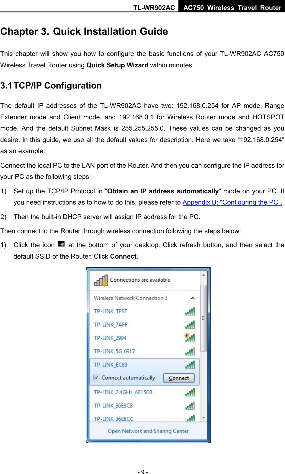 TL-WR902AC AC750  Wireless Travel Router  - 9 - Chapter 3. Quick Installation Guide This chapter will show you how to configure the basic functions of your TL-WR902AC AC750 Wireless Travel Router using Quick Setup Wizard within minutes. 3.1 TCP/IP Configuration The default IP addresses of the TL-WR902AC have two: 192.168.0.254 for AP mode, Range Extender mode and Client mode, and 192.168.0.1 for Wireless Router mode and HOTSPOT mode. And the default Subnet Mask is 255.255.255.0. These values can be changed as you desire. In this guide, we use all the default values for description. Here we take “192.168.0.254” as an example. Connect the local PC to the LAN port of the Router. And then you can configure the IP address for your PC as the following steps: 1) Set up the TCP/IP Protocol in &quot;Obtain an IP address automatically&quot; mode on your PC. If you need instructions as to how to do this, please refer to Appendix B: &quot;Configuring the PC”. 2) Then the built-in DHCP server will assign IP address for the PC. Then connect to the Router through wireless connection following the steps below: 1) Click the icon   at the bottom of your desktop. Click refresh button, and then select the default SSID of the Router. Click Connect.  