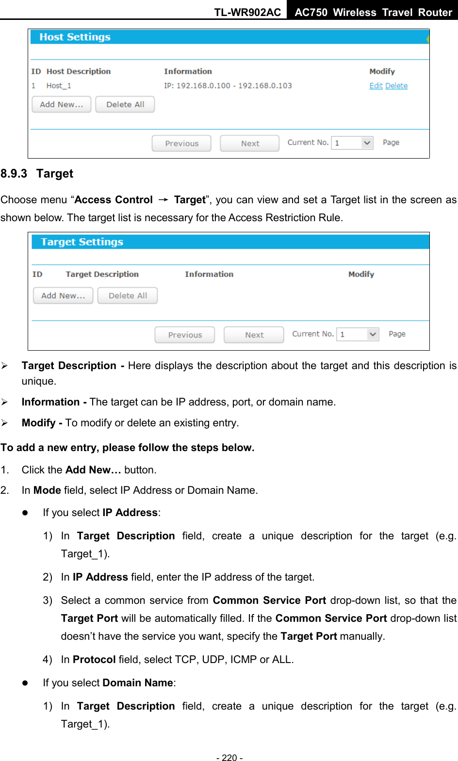 TL-WR902AC AC750  Wireless Travel Router  - 220 -  8.9.3  Target Choose menu “Access Control → Target”, you can view and set a Target list in the screen as shown below. The target list is necessary for the Access Restriction Rule.   Target Description - Here displays the description about the target and this description is unique.    Information - The target can be IP address, port, or domain name.    Modify - To modify or delete an existing entry.   To add a new entry, please follow the steps below. 1.  Click the Add New… button. 2. In Mode field, select IP Address or Domain Name.  If you select IP Address: 1)  In  Target Description field, create a unique description for the target (e.g. Target_1). 2)  In IP Address field, enter the IP address of the target. 3) Select a common service from Common Service Port drop-down list, so that the Target Port will be automatically filled. If the Common Service Port drop-down list doesn’t have the service you want, specify the Target Port manually. 4)  In Protocol field, select TCP, UDP, ICMP or ALL.   If you select Domain Name: 1) In  Target Description field, create a unique description for the target (e.g. Target_1). 