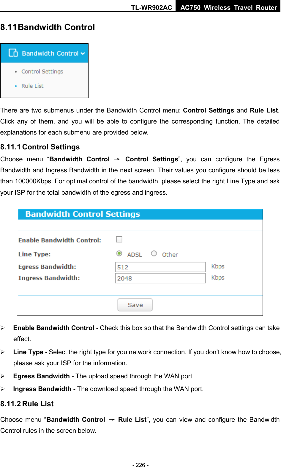 TL-WR902AC AC750  Wireless Travel Router  - 226 - 8.11 Bandwidth Control  There are two submenus under the Bandwidth Control menu: Control Settings and Rule List. Click any of them, and you will be able to configure the corresponding function. The detailed explanations for each submenu are provided below. 8.11.1 Control Settings Choose menu “Bandwidth Control → Control Settings”, you can configure the Egress Bandwidth and Ingress Bandwidth in the next screen. Their values you configure should be less than 100000Kbps. For optimal control of the bandwidth, please select the right Line Type and ask your ISP for the total bandwidth of the egress and ingress.   Enable Bandwidth Control - Check this box so that the Bandwidth Control settings can take effect.  Line Type - Select the right type for you network connection. If you don’t know how to choose, please ask your ISP for the information.  Egress Bandwidth - The upload speed through the WAN port.  Ingress Bandwidth - The download speed through the WAN port. 8.11.2 Rule List Choose menu “Bandwidth Control → Rule List”, you can view and configure the Bandwidth Control rules in the screen below. 