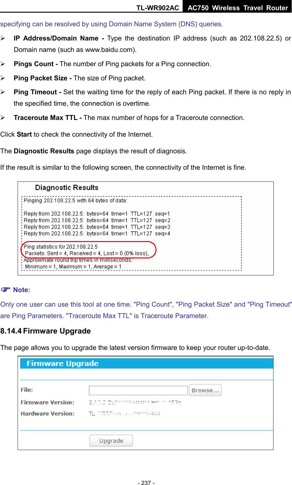 TL-WR902AC AC750  Wireless Travel Router  - 237 - specifying can be resolved by using Domain Name System (DNS) queries.  IP Address/Domain Name  - Type the  destination IP address (such as 202.108.22.5) or Domain name (such as www.baidu.com).  Pings Count - The number of Ping packets for a Ping connection.    Ping Packet Size - The size of Ping packet.  Ping Timeout - Set the waiting time for the reply of each Ping packet. If there is no reply in the specified time, the connection is overtime.    Traceroute Max TTL - The max number of hops for a Traceroute connection. Click Start to check the connectivity of the Internet.   The Diagnostic Results page displays the result of diagnosis. If the result is similar to the following screen, the connectivity of the Internet is fine.   Note: Only one user can use this tool at one time. &quot;Ping Count&quot;, &quot;Ping Packet Size&quot; and &quot;Ping Timeout&quot; are Ping Parameters. &quot;Traceroute Max TTL&quot; is Traceroute Parameter.   8.14.4 Firmware Upgrade The page allows you to upgrade the latest version firmware to keep your router up-to-date.  