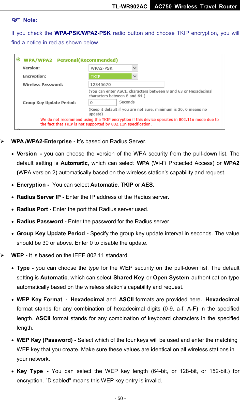 TL-WR902AC AC750  Wireless Travel Router  - 50 -  Note:   If you check  the  WPA-PSK/WPA2-PSK radio button and choose TKIP encryption, you will find a notice in red as shown below.   WPA /WPA2-Enterprise - It’s based on Radius Server. • Version - you can choose the version of the WPA security from the pull-down list. The default setting is Automatic, which can select WPA (Wi-Fi Protected Access) or  WPA2 (WPA version 2) automatically based on the wireless station&apos;s capability and request. • Encryption - You can select Automatic, TKIP or AES. • Radius Server IP - Enter the IP address of the Radius server. • Radius Port - Enter the port that Radius server used. • Radius Password - Enter the password for the Radius server. • Group Key Update Period - Specify the group key update interval in seconds. The value should be 30 or above. Enter 0 to disable the update.  WEP - It is based on the IEEE 802.11 standard.   • Type - you can choose the type for the WEP security on the pull-down list. The default setting is Automatic, which can select Shared Key or Open System authentication type automatically based on the wireless station&apos;s capability and request. • WEP Key Format - Hexadecimal and ASCII formats are provided here. Hexadecimal format stands for any combination of hexadecimal digits (0-9, a-f, A-F) in the specified length. ASCII format stands for any combination of keyboard characters in the specified length.   • WEP Key (Password) - Select which of the four keys will be used and enter the matching WEP key that you create. Make sure these values are identical on all wireless stations in your network. • Key Type - You can select the WEP key length (64-bit, or 128-bit, or 152-bit.) for encryption. &quot;Disabled&quot; means this WEP key entry is invalid. 