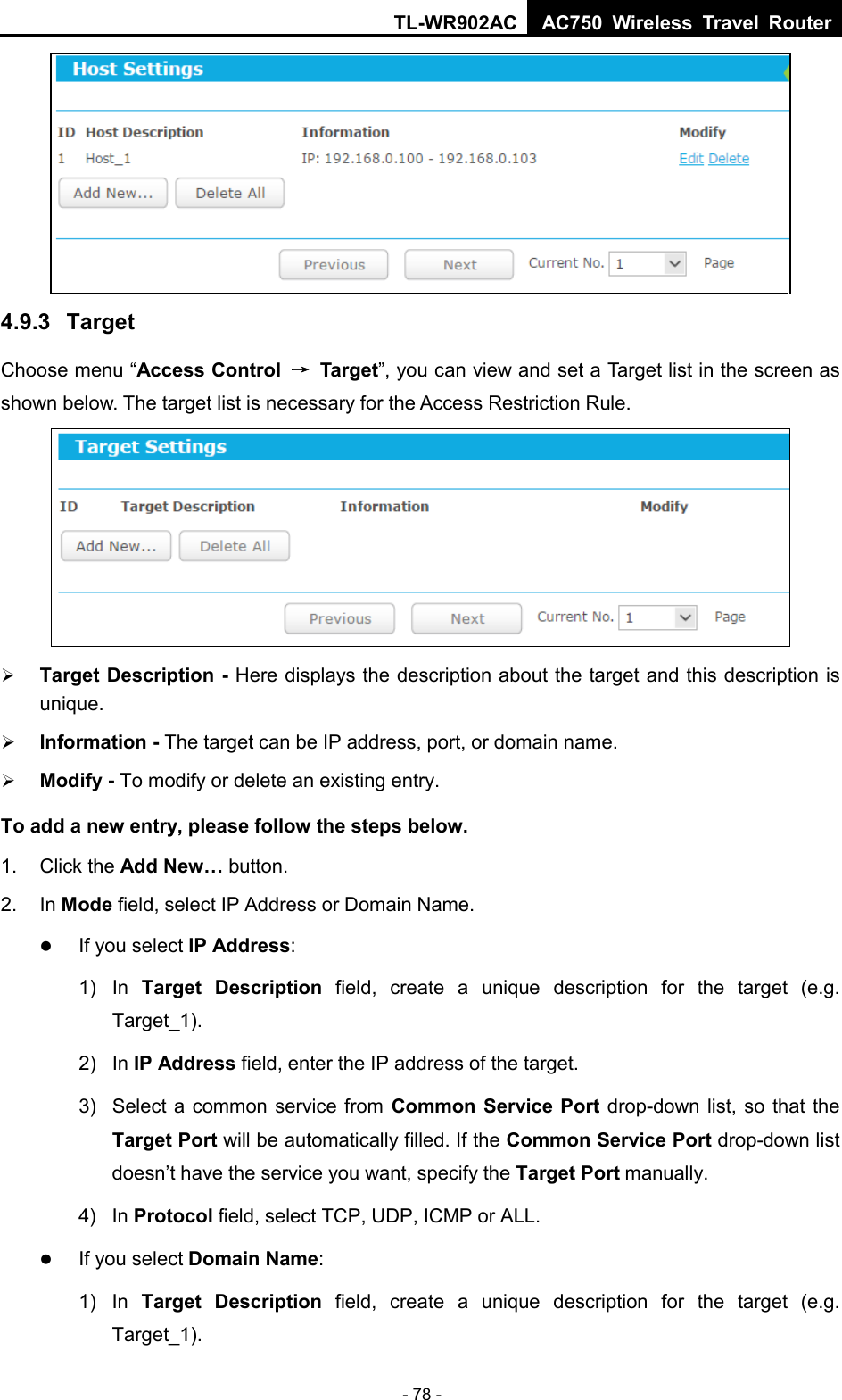 TL-WR902AC AC750  Wireless Travel Router  - 78 -  4.9.3  Target Choose menu “Access Control → Target”, you can view and set a Target list in the screen as shown below. The target list is necessary for the Access Restriction Rule.   Target Description - Here displays the description about the target and this description is unique.    Information - The target can be IP address, port, or domain name.    Modify - To modify or delete an existing entry.   To add a new entry, please follow the steps below. 1.  Click the Add New… button. 2. In Mode field, select IP Address or Domain Name.  If you select IP Address:   1) In  Target Description field, create a unique description for the target (e.g. Target_1). 2)  In IP Address field, enter the IP address of the target. 3) Select a common service from Common Service Port drop-down list, so that the Target Port will be automatically filled. If the Common Service Port drop-down list doesn’t have the service you want, specify the Target Port manually. 4)  In Protocol field, select TCP, UDP, ICMP or ALL.   If you select Domain Name: 1) In  Target Description field, create a unique description for the target (e.g. Target_1). 