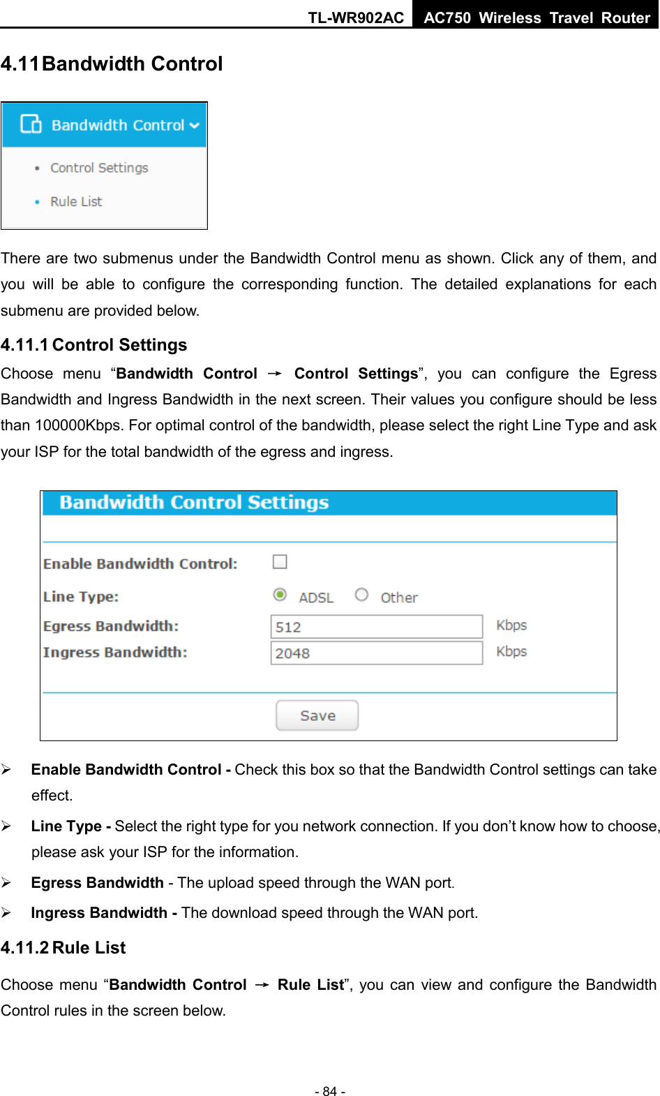 TL-WR902AC AC750  Wireless Travel Router  - 84 - 4.11 Bandwidth Control  There are two submenus under the Bandwidth Control menu as shown. Click any of them, and you will be able to configure the corresponding function. The detailed explanations for each submenu are provided below. 4.11.1 Control Settings Choose menu “Bandwidth Control → Control Settings”, you can configure the Egress Bandwidth and Ingress Bandwidth in the next screen. Their values you configure should be less than 100000Kbps. For optimal control of the bandwidth, please select the right Line Type and ask your ISP for the total bandwidth of the egress and ingress.   Enable Bandwidth Control - Check this box so that the Bandwidth Control settings can take effect.  Line Type - Select the right type for you network connection. If you don’t know how to choose, please ask your ISP for the information.  Egress Bandwidth - The upload speed through the WAN port.  Ingress Bandwidth - The download speed through the WAN port. 4.11.2 Rule List Choose menu “Bandwidth Control → Rule List”, you can view and configure the Bandwidth Control rules in the screen below. 