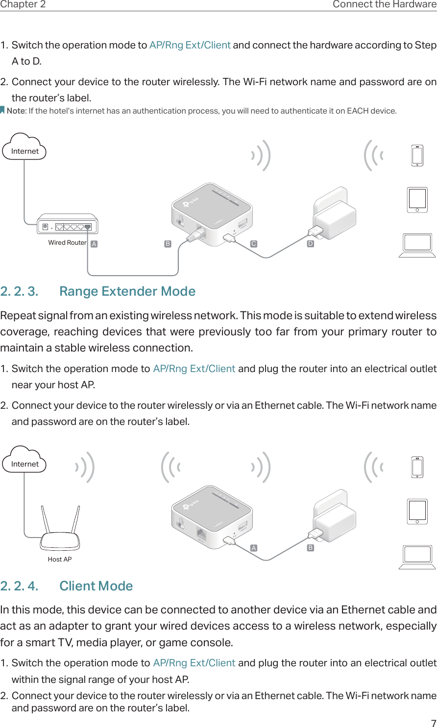 7Chapter 2 Connect the Hardware1. Switch the operation mode to AP/Rng Ext/Client and connect the hardware according to Step A to D.2. Connect your device to the router wirelessly. The Wi-Fi network name and password are on the router’s label.Note: If the hotel’s internet has an authentication process, you will need to authenticate it on EACH device.InternetB C DAWired Router2. 2. 3.  Range Extender ModeRepeat signal from an existing wireless network. This mode is suitable to extend wireless coverage, reaching devices that were previously too far from your primary router to maintain a stable wireless connection.1. Switch the operation mode to AP/Rng Ext/Client and plug the router into an electrical outlet near your host AP.2. Connect your device to the router wirelessly or via an Ethernet cable. The Wi-Fi network name and password are on the router’s label.InternetABHost AP2. 2. 4.  Client ModeIn this mode, this device can be connected to another device via an Ethernet cable and act as an adapter to grant your wired devices access to a wireless network, especially for a smart TV, media player, or game console.1. Switch the operation mode to AP/Rng Ext/Client and plug the router into an electrical outlet within the signal range of your host AP.2. Connect your device to the router wirelessly or via an Ethernet cable. The Wi-Fi network name and password are on the router’s label.
