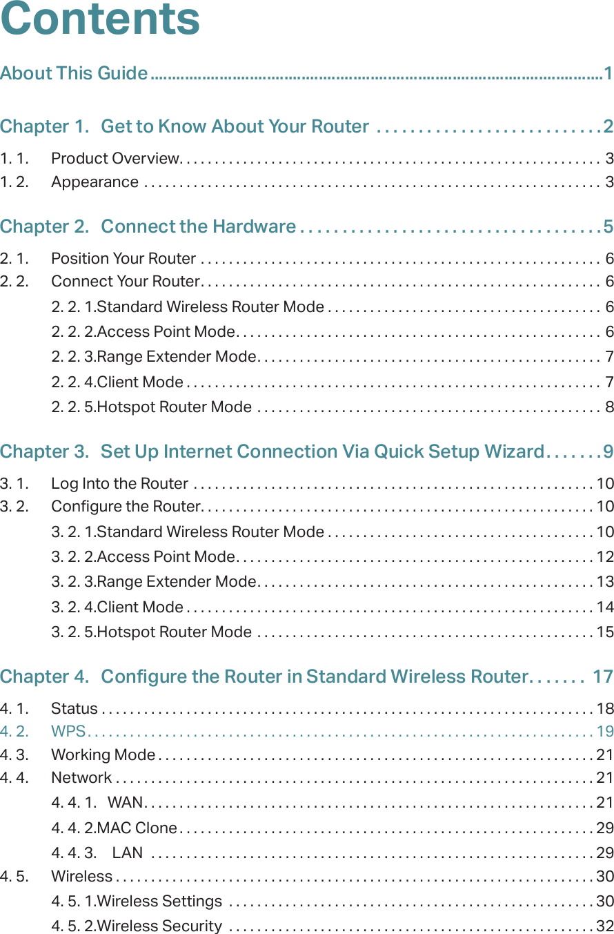 ContentsAbout This Guide .........................................................................................................1Chapter 1.  Get to Know About Your Router  . . . . . . . . . . . . . . . . . . . . . . . . . . .21. 1.  Product Overview. . . . . . . . . . . . . . . . . . . . . . . . . . . . . . . . . . . . . . . . . . . . . . . . . . . . . . . . . . . . 31. 2.  Appearance  . . . . . . . . . . . . . . . . . . . . . . . . . . . . . . . . . . . . . . . . . . . . . . . . . . . . . . . . . . . . . . . . . 3Chapter 2.  Connect the Hardware . . . . . . . . . . . . . . . . . . . . . . . . . . . . . . . . . . . .52. 1.  Position Your Router  . . . . . . . . . . . . . . . . . . . . . . . . . . . . . . . . . . . . . . . . . . . . . . . . . . . . . . . . . 62. 2.  Connect Your Router. . . . . . . . . . . . . . . . . . . . . . . . . . . . . . . . . . . . . . . . . . . . . . . . . . . . . . . . . 62. 2. 1. Standard Wireless Router Mode  . . . . . . . . . . . . . . . . . . . . . . . . . . . . . . . . . . . . . . . 62. 2. 2. Access Point Mode. . . . . . . . . . . . . . . . . . . . . . . . . . . . . . . . . . . . . . . . . . . . . . . . . . . . 62. 2. 3. Range Extender Mode. . . . . . . . . . . . . . . . . . . . . . . . . . . . . . . . . . . . . . . . . . . . . . . . . 72. 2. 4. Client Mode . . . . . . . . . . . . . . . . . . . . . . . . . . . . . . . . . . . . . . . . . . . . . . . . . . . . . . . . . . . 72. 2. 5. Hotspot Router Mode  . . . . . . . . . . . . . . . . . . . . . . . . . . . . . . . . . . . . . . . . . . . . . . . . . 8Chapter 3.  Set Up Internet Connection Via Quick Setup Wizard. . . . . . .93. 1.  Log Into the Router  . . . . . . . . . . . . . . . . . . . . . . . . . . . . . . . . . . . . . . . . . . . . . . . . . . . . . . . . . 103. 2.  Configure the Router. . . . . . . . . . . . . . . . . . . . . . . . . . . . . . . . . . . . . . . . . . . . . . . . . . . . . . . . 103. 2. 1. Standard Wireless Router Mode . . . . . . . . . . . . . . . . . . . . . . . . . . . . . . . . . . . . . . 103. 2. 2. Access Point Mode. . . . . . . . . . . . . . . . . . . . . . . . . . . . . . . . . . . . . . . . . . . . . . . . . . . 123. 2. 3. Range Extender Mode. . . . . . . . . . . . . . . . . . . . . . . . . . . . . . . . . . . . . . . . . . . . . . . . 133. 2. 4. Client Mode . . . . . . . . . . . . . . . . . . . . . . . . . . . . . . . . . . . . . . . . . . . . . . . . . . . . . . . . . . 143. 2. 5. Hotspot Router Mode  . . . . . . . . . . . . . . . . . . . . . . . . . . . . . . . . . . . . . . . . . . . . . . . . 15Chapter 4.  Configure the Router in Standard Wireless Router. . . . . . .  174. 1.  Status  . . . . . . . . . . . . . . . . . . . . . . . . . . . . . . . . . . . . . . . . . . . . . . . . . . . . . . . . . . . . . . . . . . . . . . 184. 2.  WPS. . . . . . . . . . . . . . . . . . . . . . . . . . . . . . . . . . . . . . . . . . . . . . . . . . . . . . . . . . . . . . . . . . . . . . . . 194. 3.  Working Mode . . . . . . . . . . . . . . . . . . . . . . . . . . . . . . . . . . . . . . . . . . . . . . . . . . . . . . . . . . . . . . 214. 4.  Network  . . . . . . . . . . . . . . . . . . . . . . . . . . . . . . . . . . . . . . . . . . . . . . . . . . . . . . . . . . . . . . . . . . . . 214. 4. 1.  WAN. . . . . . . . . . . . . . . . . . . . . . . . . . . . . . . . . . . . . . . . . . . . . . . . . . . . . . . . . . . . . . . . 214. 4. 2. MAC Clone . . . . . . . . . . . . . . . . . . . . . . . . . . . . . . . . . . . . . . . . . . . . . . . . . . . . . . . . . . . 294. 4. 3.  LAN   . . . . . . . . . . . . . . . . . . . . . . . . . . . . . . . . . . . . . . . . . . . . . . . . . . . . . . . . . . . . . . . 294. 5.  Wireless . . . . . . . . . . . . . . . . . . . . . . . . . . . . . . . . . . . . . . . . . . . . . . . . . . . . . . . . . . . . . . . . . . . . 304. 5. 1. Wireless Settings  . . . . . . . . . . . . . . . . . . . . . . . . . . . . . . . . . . . . . . . . . . . . . . . . . . . . 304. 5. 2. Wireless Security  . . . . . . . . . . . . . . . . . . . . . . . . . . . . . . . . . . . . . . . . . . . . . . . . . . . . 32