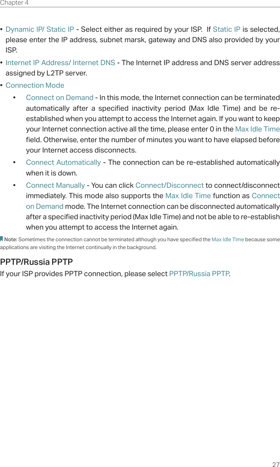 27Chapter 4  •  Dynamic IP/ Static IP - Select either as required by your ISP.  If Static IP is selected, please enter the IP address, subnet marsk, gateway and DNS also provided by your ISP.•  Internet IP Address/ Internet DNS - The Internet IP address and DNS server address assigned by L2TP server.•  Connection Mode•  Connect on Demand - In this mode, the Internet connection can be terminated automatically after a specified inactivity period (Max Idle Time) and be re-established when you attempt to access the Internet again. If you want to keep your Internet connection active all the time, please enter 0 in the Max Idle Time field. Otherwise, enter the number of minutes you want to have elapsed before your Internet access disconnects.•  Connect Automatically - The connection can be re-established automatically when it is down.•  Connect Manually - You can click Connect/Disconnect to connect/disconnect immediately. This mode also supports the Max Idle Time function as Connect on Demand mode. The Internet connection can be disconnected automatically after a specified inactivity period (Max Idle Time) and not be able to re-establish when you attempt to access the Internet again.Note: Sometimes the connection cannot be terminated although you have specified the Max Idle Time because some applications are visiting the Internet continually in the background.PPTP/Russia PPTPIf your ISP provides PPTP connection, please select PPTP/Russia PPTP.