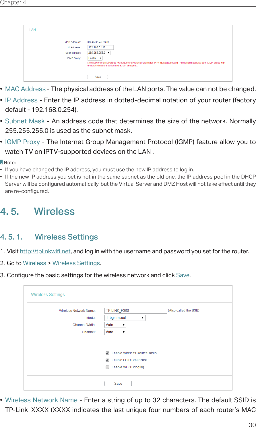 30Chapter 4  •  MAC Address - The physical address of the LAN ports. The value can not be changed.•  IP Address - Enter the IP address in dotted-decimal notation of your router (factory default - 192.168.0.254).•  Subnet Mask - An address code that determines the size of the network. Normally 255.255.255.0 is used as the subnet mask.•  IGMP Proxy - The Internet Group Management Protocol (IGMP) feature allow you to watch TV on IPTV-supported devices on the LAN .Note:•  If you have changed the IP address, you must use the new IP address to log in.•  If the new IP address you set is not in the same subnet as the old one, the IP address pool in the DHCP Server will be configured automatically, but the Virtual Server and DMZ Host will not take effect until they are re-configured.4. 5.  Wireless4. 5. 1.  Wireless Settings1. Visit http://tplinkwifi.net, and log in with the username and password you set for the router.2. Go to Wireless &gt; Wireless Settings. 3. Configure the basic settings for the wireless network and click Save.•  Wireless Network Name - Enter a string of up to 32 characters. The default SSID is TP-Link_XXXX (XXXX indicates the last unique four numbers of each router’s MAC 