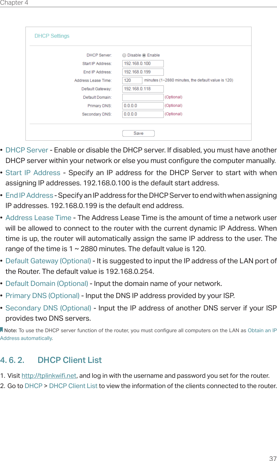37Chapter 4  •  DHCP Server - Enable or disable the DHCP server. If disabled, you must have another DHCP server within your network or else you must configure the computer manually.•  Start IP Address - Specify an IP address for the DHCP Server to start with when assigning IP addresses. 192.168.0.100 is the default start address.•  End IP Address - Specify an IP address for the DHCP Server to end with when assigning IP addresses. 192.168.0.199 is the default end address.•  Address Lease Time - The Address Lease Time is the amount of time a network user will be allowed to connect to the router with the current dynamic IP Address. When time is up, the router will automatically assign the same IP address to the user. The range of the time is 1 ~ 2880 minutes. The default value is 120.•  Default Gateway (Optional) - It is suggested to input the IP address of the LAN port of the Router. The default value is 192.168.0.254.•  Default Domain (Optional) - Input the domain name of your network.•  Primary DNS (Optional) - Input the DNS IP address provided by your ISP.•  Secondary DNS (Optional) - Input the IP address of another DNS server if your ISP provides two DNS servers.Note: To use the DHCP server function of the router, you must configure all computers on the LAN as Obtain an IP Address automatically.4. 6. 2.  DHCP Client List1. Visit http://tplinkwifi.net, and log in with the username and password you set for the router.2. Go to DHCP &gt; DHCP Client List to view the information of the clients connected to the router.