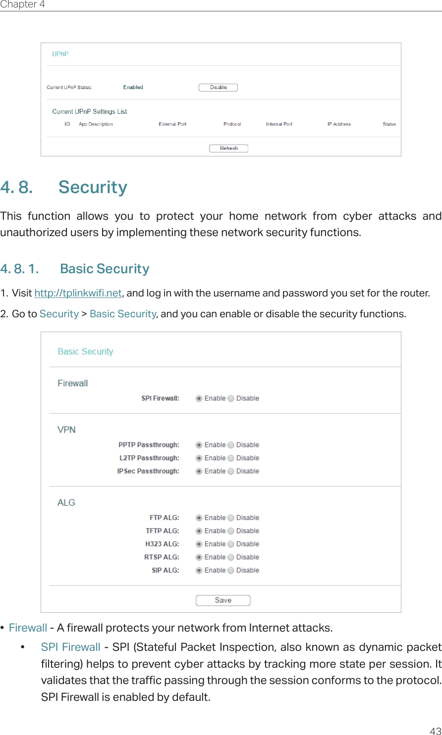 43Chapter 4  4. 8.  SecurityThis function allows you to protect your home network from cyber attacks and unauthorized users by implementing these network security functions.4. 8. 1.  Basic Security1. Visit http://tplinkwifi.net, and log in with the username and password you set for the router.2. Go to Security &gt; Basic Security, and you can enable or disable the security functions.•  Firewall - A firewall protects your network from Internet attacks.•  SPI Firewall - SPI (Stateful Packet Inspection, also known as dynamic packet filtering) helps to prevent cyber attacks by tracking more state per session. It validates that the traffic passing through the session conforms to the protocol. SPI Firewall is enabled by default.