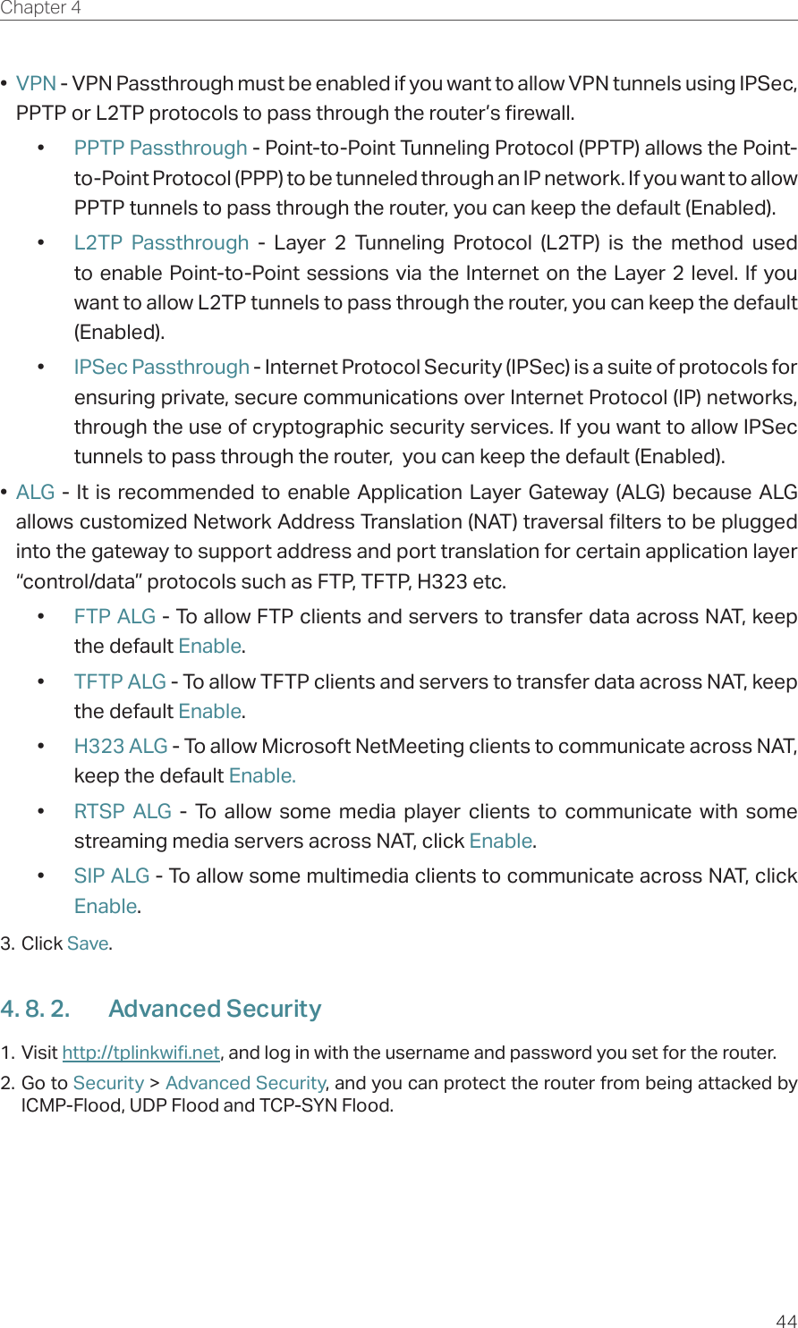 44Chapter 4  •  VPN - VPN Passthrough must be enabled if you want to allow VPN tunnels using IPSec, PPTP or L2TP protocols to pass through the router’s firewall.•  PPTP Passthrough - Point-to-Point Tunneling Protocol (PPTP) allows the Point-to-Point Protocol (PPP) to be tunneled through an IP network. If you want to allow PPTP tunnels to pass through the router, you can keep the default (Enabled). •  L2TP Passthrough - Layer 2 Tunneling Protocol (L2TP) is the method used to enable Point-to-Point sessions via the Internet on the Layer 2 level. If you want to allow L2TP tunnels to pass through the router, you can keep the default (Enabled).•  IPSec Passthrough - Internet Protocol Security (IPSec) is a suite of protocols for ensuring private, secure communications over Internet Protocol (IP) networks, through the use of cryptographic security services. If you want to allow IPSec tunnels to pass through the router,  you can keep the default (Enabled).•  ALG - It is recommended to enable Application Layer Gateway (ALG) because ALG allows customized Network Address Translation (NAT) traversal filters to be plugged into the gateway to support address and port translation for certain application layer “control/data” protocols such as FTP, TFTP, H323 etc. •  FTP ALG - To allow FTP clients and servers to transfer data across NAT, keep the default Enable. •  TFTP ALG - To allow TFTP clients and servers to transfer data across NAT, keep the default Enable.•  H323 ALG - To allow Microsoft NetMeeting clients to communicate across NAT, keep the default Enable.•  RTSP ALG - To allow some media player clients to communicate with some streaming media servers across NAT, click Enable.•  SIP ALG - To allow some multimedia clients to communicate across NAT, click Enable.3. Click Save.4. 8. 2.  Advanced Security1. Visit http://tplinkwifi.net, and log in with the username and password you set for the router.2. Go to Security &gt; Advanced Security, and you can protect the router from being attacked by ICMP-Flood, UDP Flood and TCP-SYN Flood. 