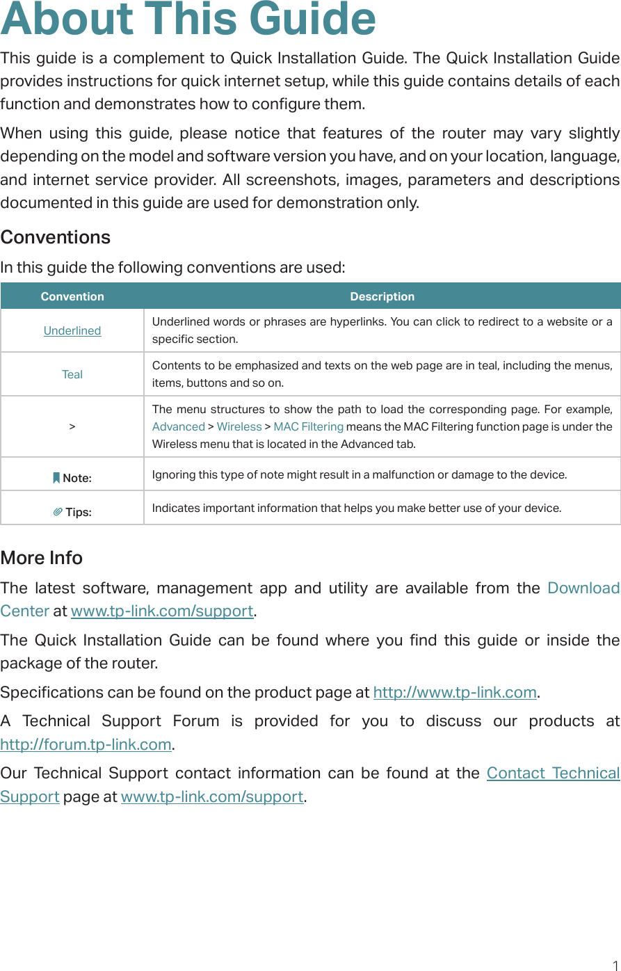 1About This GuideThis guide is a complement to Quick Installation Guide. The Quick Installation Guide provides instructions for quick internet setup, while this guide contains details of each function and demonstrates how to configure them. When using this guide, please notice that features of the router may vary slightly depending on the model and software version you have, and on your location, language, and internet service provider. All screenshots, images, parameters and descriptions documented in this guide are used for demonstration only.ConventionsIn this guide the following conventions are used:Convention DescriptionUnderlined Underlined words or phrases are hyperlinks. You can click to redirect to a website or a specific section.Teal Contents to be emphasized and texts on the web page are in teal, including the menus, items, buttons and so on.&gt;The menu structures to show the path to load the corresponding page. For example, Advanced &gt; Wireless &gt; MAC Filtering means the MAC Filtering function page is under the Wireless menu that is located in the Advanced tab.Note: Ignoring this type of note might result in a malfunction or damage to the device.Tips: Indicates important information that helps you make better use of your device.More InfoThe latest software, management app and utility are available from the Download Center at www.tp-link.com/support.The Quick Installation Guide can be found where you find this guide or inside the package of the router.Specifications can be found on the product page at http://www.tp-link.com.A Technical Support Forum is provided for you to discuss our products at  http://forum.tp-link.com.Our Technical Support contact information can be found at the Contact Technical Support page at www.tp-link.com/support.