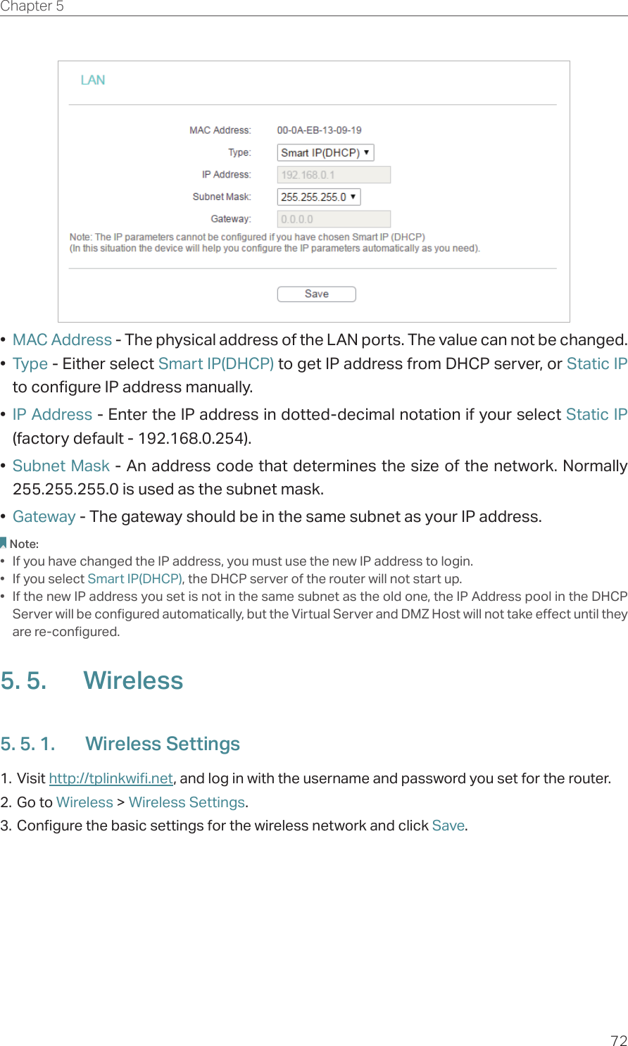 72Chapter 5  •  MAC Address - The physical address of the LAN ports. The value can not be changed.•  Type - Either select Smart IP(DHCP) to get IP address from DHCP server, or Static IP to configure IP address manually.•  IP Address - Enter the IP address in dotted-decimal notation if your select Static IP (factory default - 192.168.0.254).•  Subnet Mask - An address code that determines the size of the network. Normally 255.255.255.0 is used as the subnet mask.•  Gateway - The gateway should be in the same subnet as your IP address.Note:•  If you have changed the IP address, you must use the new IP address to login.•  If you select Smart IP(DHCP), the DHCP server of the router will not start up.•  If the new IP address you set is not in the same subnet as the old one, the IP Address pool in the DHCP Server will be configured automatically, but the Virtual Server and DMZ Host will not take effect until they are re-configured.5. 5.  Wireless5. 5. 1.  Wireless Settings1. Visit http://tplinkwifi.net, and log in with the username and password you set for the router.2. Go to Wireless &gt; Wireless Settings. 3. Configure the basic settings for the wireless network and click Save.