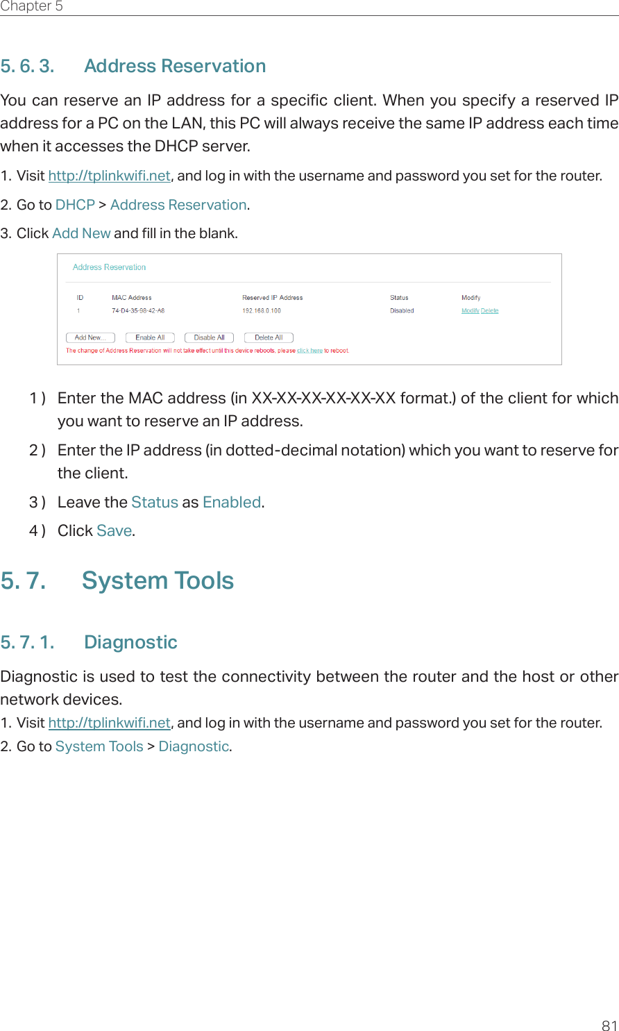 81Chapter 5  5. 6. 3.  Address ReservationYou can reserve an IP address for a specific client. When you specify a reserved IP address for a PC on the LAN, this PC will always receive the same IP address each time when it accesses the DHCP server.1. Visit http://tplinkwifi.net, and log in with the username and password you set for the router.2. Go to DHCP &gt; Address Reservation.3. Click Add New and fill in the blank.1 )  Enter the MAC address (in XX-XX-XX-XX-XX-XX format.) of the client for which you want to reserve an IP address.2 )  Enter the IP address (in dotted-decimal notation) which you want to reserve for the client.3 )  Leave the Status as Enabled.4 )  Click Save.5. 7.  System Tools5. 7. 1.  DiagnosticDiagnostic is used to test the connectivity between the router and the host or other network devices.1. Visit http://tplinkwifi.net, and log in with the username and password you set for the router.2. Go to System Tools &gt; Diagnostic.