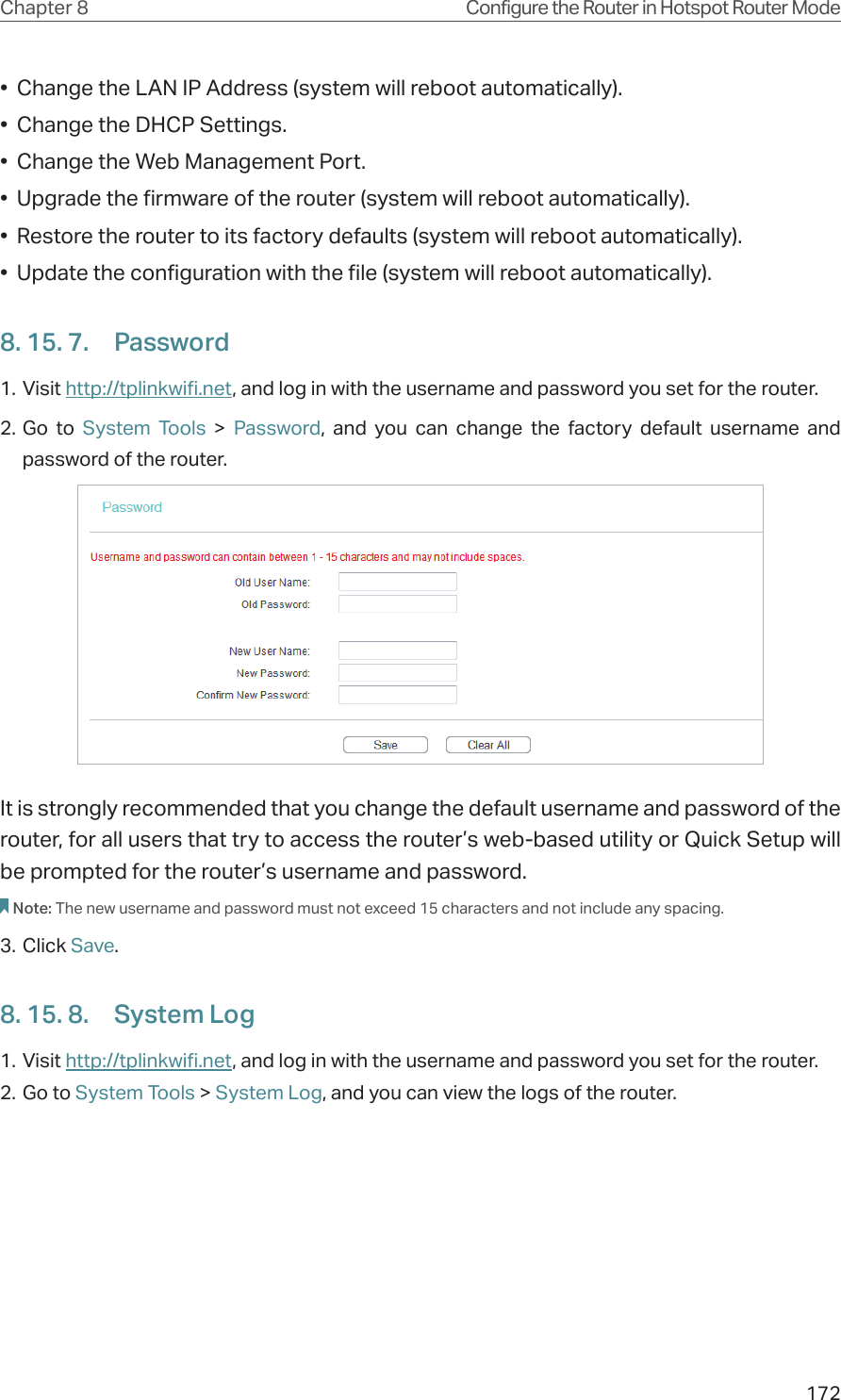 172Chapter 8 Configure the Router in Hotspot Router Mode•  Change the LAN IP Address (system will reboot automatically).•  Change the DHCP Settings.•  Change the Web Management Port.•  Upgrade the firmware of the router (system will reboot automatically).•  Restore the router to its factory defaults (system will reboot automatically).•  Update the configuration with the file (system will reboot automatically).8. 15. 7.  Password1. Visit http://tplinkwifi.net, and log in with the username and password you set for the router.2. Go to System Tools &gt; Password, and you can change the factory default username and password of the router.It is strongly recommended that you change the default username and password of the router, for all users that try to access the router’s web-based utility or Quick Setup will be prompted for the router’s username and password.Note: The new username and password must not exceed 15 characters and not include any spacing. 3. Click Save.8. 15. 8.  System Log1. Visit http://tplinkwifi.net, and log in with the username and password you set for the router.2. Go to System Tools &gt; System Log, and you can view the logs of the router.