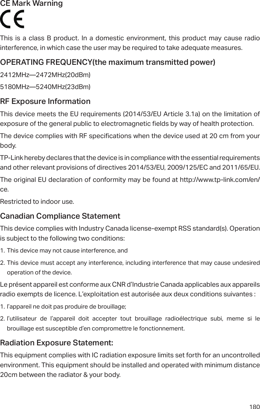 180CE Mark Warning This is a class B product. In a domestic environment, this product may cause radio interference, in which case the user may be required to take adequate measures.OPERATING FREQUENCY(the maximum transmitted power)2412MHz—2472MHz(20dBm)5180MHz—5240MHz(23dBm)RF Exposure InformationThis device meets the EU requirements (2014/53/EU Article 3.1a) on the limitation of exposure of the general public to electromagnetic fields by way of health protection. The device complies with RF specifications when the device used at 20 cm from your body.TP-Link hereby declares that the device is in compliance with the essential requirements and other relevant provisions of directives 2014/53/EU, 2009/125/EC and 2011/65/EU.The original EU declaration of conformity may be found at http://www.tp-link.com/en/ce.Restricted to indoor use.Canadian Compliance StatementThis device complies with Industry Canada license-exempt RSS standard(s). Operation is subject to the following two conditions: 1. This device may not cause interference, and 2. This device must accept any interference, including interference that may cause undesired operation of the device.Le présent appareil est conforme aux CNR d’Industrie Canada applicables aux appareils radio exempts de licence. L’exploitation est autorisée aux deux conditions suivantes :1. l’appareil ne doit pas produire de brouillage;2. l’utilisateur de l’appareil doit accepter tout brouillage radioélectrique subi, meme si le brouillage est susceptible d’en compromettre le fonctionnement.Radiation Exposure Statement:This equipment complies with IC radiation exposure limits set forth for an uncontrolled environment. This equipment should be installed and operated with minimum distance 20cm between the radiator &amp; your body.