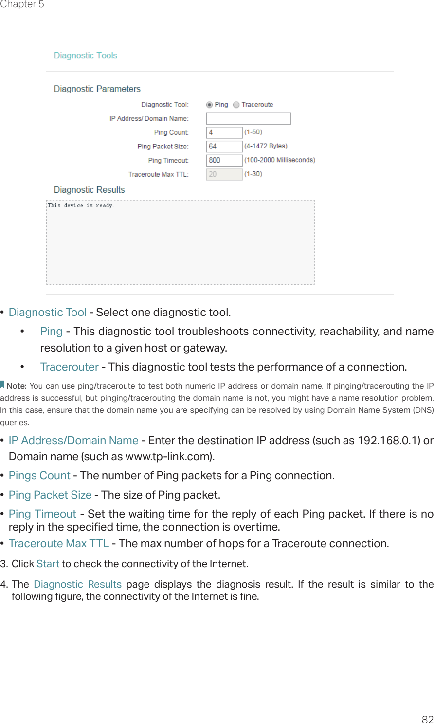 82Chapter 5  •  Diagnostic Tool - Select one diagnostic tool.•  Ping - This diagnostic tool troubleshoots connectivity, reachability, and name resolution to a given host or gateway. •  Tracerouter - This diagnostic tool tests the performance of a connection.Note: You can use ping/traceroute to test both numeric IP address or domain name. If pinging/tracerouting the IP address is successful, but pinging/tracerouting the domain name is not, you might have a name resolution problem. In this case, ensure that the domain name you are specifying can be resolved by using Domain Name System (DNS) queries.•  IP Address/Domain Name - Enter the destination IP address (such as 192.168.0.1) or Domain name (such as www.tp-link.com).•  Pings Count - The number of Ping packets for a Ping connection. •  Ping Packet Size - The size of Ping packet.•  Ping Timeout - Set the waiting time for the reply of each Ping packet. If there is no reply in the specified time, the connection is overtime. •  Traceroute Max TTL - The max number of hops for a Traceroute connection.3. Click Start to check the connectivity of the Internet.4. The  Diagnostic Results page displays the diagnosis result. If the result is similar to the following figure, the connectivity of the Internet is fine.