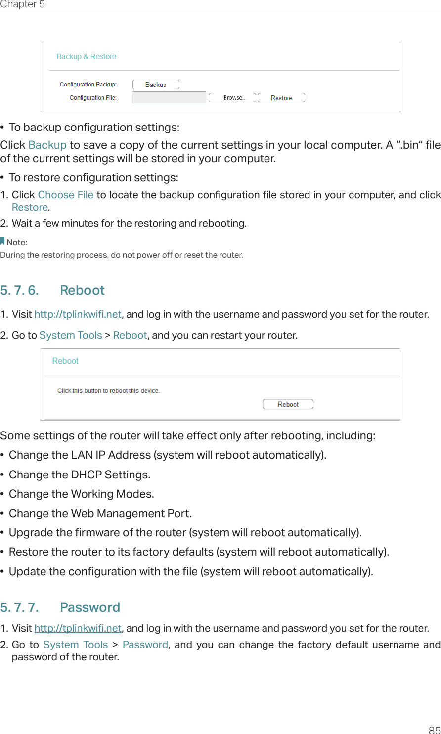 85Chapter 5  •  To backup configuration settings:Click Backup to save a copy of the current settings in your local computer. A “.bin“ file of the current settings will be stored in your computer.•  To restore configuration settings:1. Click Choose File to locate the backup configuration file stored in your computer, and click Restore.2. Wait a few minutes for the restoring and rebooting.Note: During the restoring process, do not power off or reset the router.5. 7. 6.  Reboot1. Visit http://tplinkwifi.net, and log in with the username and password you set for the router.2. Go to System Tools &gt; Reboot, and you can restart your router.Some settings of the router will take effect only after rebooting, including:•  Change the LAN IP Address (system will reboot automatically).•  Change the DHCP Settings.•  Change the Working Modes.•  Change the Web Management Port.•  Upgrade the firmware of the router (system will reboot automatically).•  Restore the router to its factory defaults (system will reboot automatically).•  Update the configuration with the file (system will reboot automatically).5. 7. 7.  Password1. Visit http://tplinkwifi.net, and log in with the username and password you set for the router.2. Go to System Tools &gt; Password, and you can change the factory default username and password of the router.