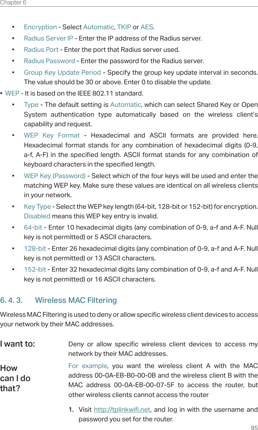 95Chapter 6  •  Encryption - Select Automatic, TKIP or AES.•  Radius Server IP - Enter the IP address of the Radius server.•  Radius Port - Enter the port that Radius server used.•  Radius Password - Enter the password for the Radius server.•  Group Key Update Period - Specify the group key update interval in seconds. The value should be 30 or above. Enter 0 to disable the update.•  WEP - It is based on the IEEE 802.11 standard. •  Type - The default setting is Automatic, which can select Shared Key or Open System authentication type automatically based on the wireless client’s capability and request.•  WEP Key Format - Hexadecimal and ASCII formats are provided here. Hexadecimal format stands for any combination of hexadecimal digits (0-9, a-f, A-F) in the specified length. ASCII format stands for any combination of keyboard characters in the specified length. •  WEP Key (Password) - Select which of the four keys will be used and enter the matching WEP key. Make sure these values are identical on all wireless clients in your network. •  Key Type - Select the WEP key length (64-bit, 128-bit or 152-bit) for encryption. Disabled means this WEP key entry is invalid.•  64-bit - Enter 10 hexadecimal digits (any combination of 0-9, a-f and A-F. Null key is not permitted) or 5 ASCII characters. •  128-bit - Enter 26 hexadecimal digits (any combination of 0-9, a-f and A-F. Null key is not permitted) or 13 ASCII characters. •  152-bit - Enter 32 hexadecimal digits (any combination of 0-9, a-f and A-F. Null key is not permitted) or 16 ASCII characters. 6. 4. 3.  Wireless MAC FilteringWireless MAC Filtering is used to deny or allow specific wireless client devices to access your network by their MAC addresses.Deny or allow specific wireless client devices to access my network by their MAC addresses.For example, you want the wireless client A with the MAC address 00-0A-EB-B0-00-0B and the wireless client B with the MAC address 00-0A-EB-00-07-5F to access the router, but other wireless clients cannot access the router1.  Visit  http://tplinkwifi.net, and log in with the username and password you set for the router.I want to:How can I do that?