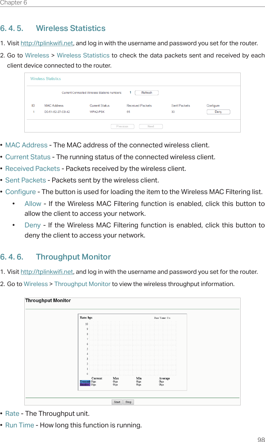 98Chapter 6  6. 4. 5.  Wireless Statistics1. Visit http://tplinkwifi.net, and log in with the username and password you set for the router.2. Go to Wireless &gt; Wireless Statistics to check the data packets sent and received by each client device connected to the router.•  MAC Address - The MAC address of the connected wireless client.•  Current Status - The running status of the connected wireless client.•  Received Packets - Packets received by the wireless client.•  Sent Packets - Packets sent by the wireless client.•  Configure - The button is used for loading the item to the Wireless MAC Filtering list.•  Allow - If the Wireless MAC Filtering function is enabled, click this button to allow the client to access your network.•  Deny - If the Wireless MAC Filtering function is enabled, click this button to deny the client to access your network.6. 4. 6.  Throughput Monitor1. Visit http://tplinkwifi.net, and log in with the username and password you set for the router.2. Go to Wireless &gt; Throughput Monitor to view the wireless throughput information.•  Rate - The Throughput unit.•  Run Time - How long this function is running.