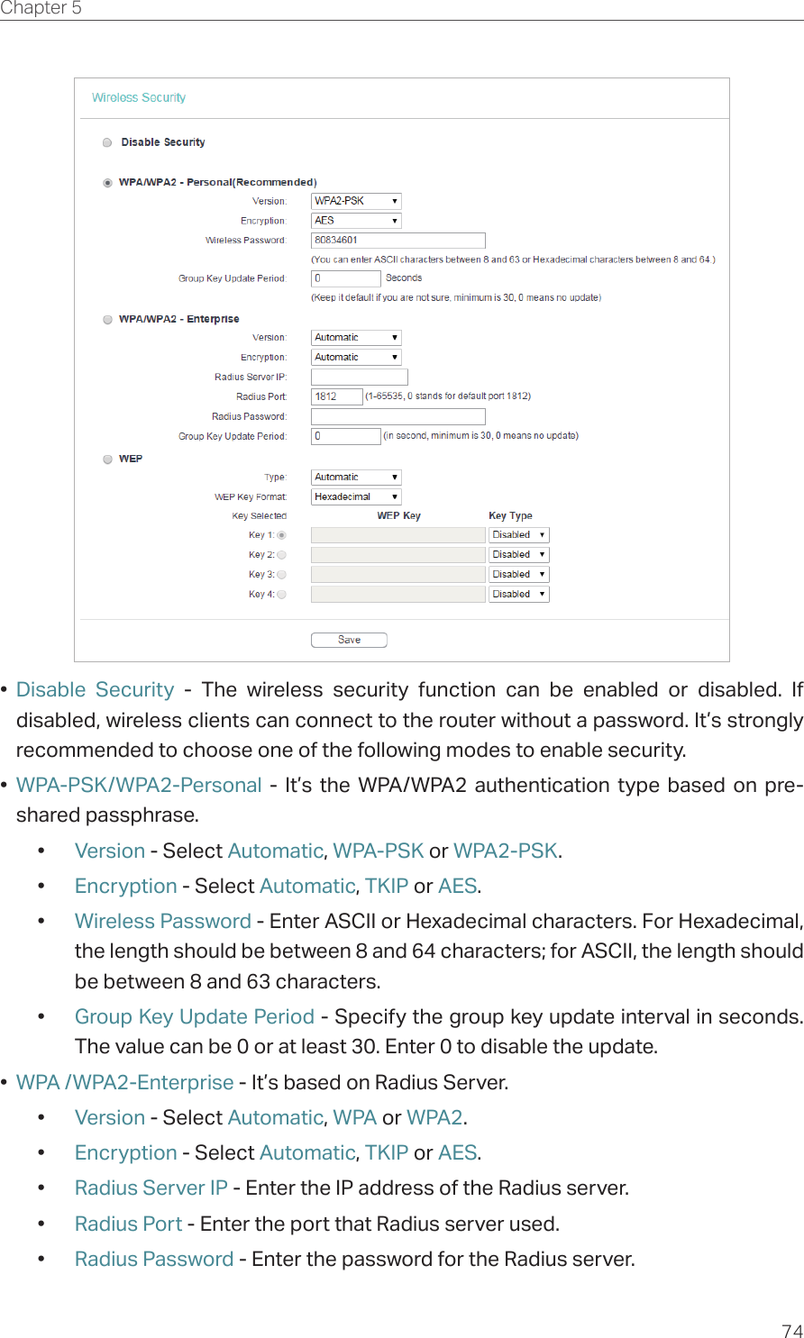 74Chapter 5  •  Disable Security - The wireless security function can be enabled or disabled. If disabled, wireless clients can connect to the router without a password. It’s strongly recommended to choose one of the following modes to enable security.•  WPA-PSK/WPA2-Personal - It’s the WPA/WPA2 authentication type based on pre-shared passphrase. •  Version - Select Automatic, WPA-PSK or WPA2-PSK.•  Encryption - Select Automatic, TKIP or AES.•  Wireless Password - Enter ASCII or Hexadecimal characters. For Hexadecimal, the length should be between 8 and 64 characters; for ASCII, the length should be between 8 and 63 characters.•  Group Key Update Period - Specify the group key update interval in seconds. The value can be 0 or at least 30. Enter 0 to disable the update.•  WPA /WPA2-Enterprise - It’s based on Radius Server.•  Version - Select Automatic, WPA or WPA2.•  Encryption - Select Automatic, TKIP or AES.•  Radius Server IP - Enter the IP address of the Radius server.•  Radius Port - Enter the port that Radius server used.•  Radius Password - Enter the password for the Radius server.