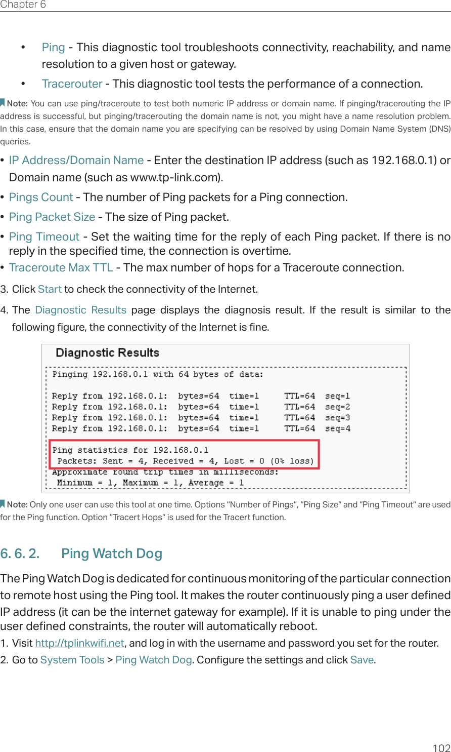 102Chapter 6  •  Ping - This diagnostic tool troubleshoots connectivity, reachability, and name resolution to a given host or gateway. •  Tracerouter - This diagnostic tool tests the performance of a connection.Note: You can use ping/traceroute to test both numeric IP address or domain name. If pinging/tracerouting the IP address is successful, but pinging/tracerouting the domain name is not, you might have a name resolution problem. In this case, ensure that the domain name you are specifying can be resolved by using Domain Name System (DNS) queries.•  IP Address/Domain Name - Enter the destination IP address (such as 192.168.0.1) or Domain name (such as www.tp-link.com).•  Pings Count - The number of Ping packets for a Ping connection. •  Ping Packet Size - The size of Ping packet.•  Ping Timeout - Set the waiting time for the reply of each Ping packet. If there is no reply in the specified time, the connection is overtime. •  Traceroute Max TTL - The max number of hops for a Traceroute connection.3. Click Start to check the connectivity of the Internet.4. The  Diagnostic Results page displays the diagnosis result. If the result is similar to the following figure, the connectivity of the Internet is fine.Note: Only one user can use this tool at one time. Options “Number of Pings”, “Ping Size” and “Ping Timeout” are used for the Ping function. Option “Tracert Hops” is used for the Tracert function.6. 6. 2.  Ping Watch DogThe Ping Watch Dog is dedicated for continuous monitoring of the particular connection to remote host using the Ping tool. It makes the router continuously ping a user defined IP address (it can be the internet gateway for example). If it is unable to ping under the user defined constraints, the router will automatically reboot.1. Visit http://tplinkwifi.net, and log in with the username and password you set for the router.2. Go to System Tools &gt; Ping Watch Dog. Configure the settings and click Save.