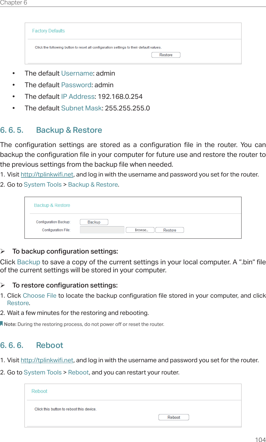 104Chapter 6  •  The default Username: admin•  The default Password: admin•  The default IP Address: 192.168.0.254•  The default Subnet Mask: 255.255.255.06. 6. 5.  Backup &amp; RestoreThe configuration settings are stored as a configuration file in the router. You can backup the configuration file in your computer for future use and restore the router to  the previous settings from the backup file when needed.1. Visit http://tplinkwifi.net, and log in with the username and password you set for the router.2. Go to System Tools &gt; Backup &amp; Restore. ¾To backup configuration settings:Click Backup to save a copy of the current settings in your local computer. A “.bin“ file of the current settings will be stored in your computer. ¾To restore configuration settings:1. Click Choose File to locate the backup configuration file stored in your computer, and click Restore.2. Wait a few minutes for the restoring and rebooting.Note: During the restoring process, do not power off or reset the router.6. 6. 6.  Reboot1. Visit http://tplinkwifi.net, and log in with the username and password you set for the router.2. Go to System Tools &gt; Reboot, and you can restart your router.