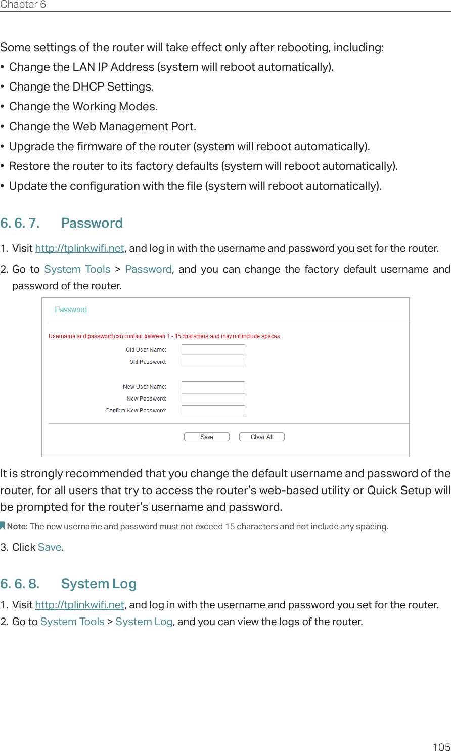 105Chapter 6  Some settings of the router will take effect only after rebooting, including:•  Change the LAN IP Address (system will reboot automatically).•  Change the DHCP Settings.•  Change the Working Modes.•  Change the Web Management Port.•  Upgrade the firmware of the router (system will reboot automatically).•  Restore the router to its factory defaults (system will reboot automatically).•  Update the configuration with the file (system will reboot automatically).6. 6. 7.  Password1. Visit http://tplinkwifi.net, and log in with the username and password you set for the router.2. Go to System Tools &gt; Password, and you can change the factory default username and password of the router.It is strongly recommended that you change the default username and password of the router, for all users that try to access the router’s web-based utility or Quick Setup will be prompted for the router’s username and password.Note: The new username and password must not exceed 15 characters and not include any spacing. 3. Click Save.6. 6. 8.  System Log1. Visit http://tplinkwifi.net, and log in with the username and password you set for the router.2. Go to System Tools &gt; System Log, and you can view the logs of the router.