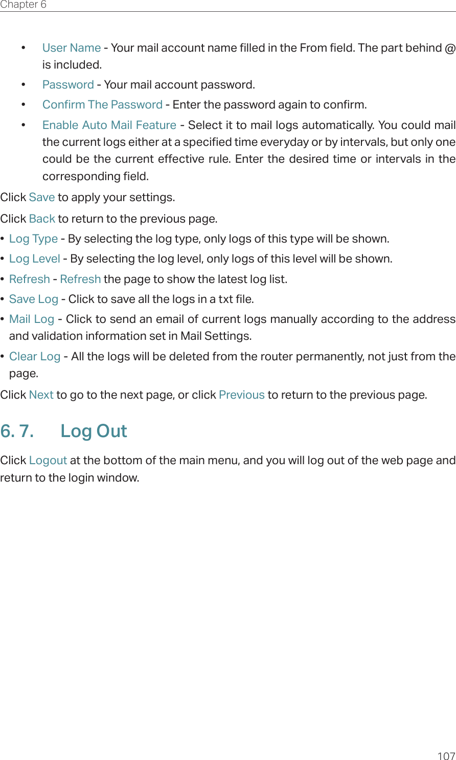 107Chapter 6  •  User Name - Your mail account name filled in the From field. The part behind @ is included.•  Password - Your mail account password.•  Confirm The Password - Enter the password again to confirm.•  Enable Auto Mail Feature - Select it to mail logs automatically. You could mail the current logs either at a specified time everyday or by intervals, but only one could be the current effective rule. Enter the desired time or intervals in the corresponding field.Click Save to apply your settings.Click Back to return to the previous page.•  Log Type - By selecting the log type, only logs of this type will be shown.•  Log Level - By selecting the log level, only logs of this level will be shown.•  Refresh - Refresh the page to show the latest log list. •  Save Log - Click to save all the logs in a txt file. •  Mail Log - Click to send an email of current logs manually according to the address and validation information set in Mail Settings. •  Clear Log - All the logs will be deleted from the router permanently, not just from the page. Click Next to go to the next page, or click Previous to return to the previous page.6. 7.  Log OutClick Logout at the bottom of the main menu, and you will log out of the web page and return to the login window.