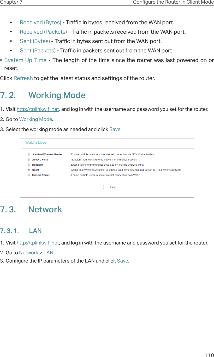 110Chapter 7 Congure the Router in Client Mode•  Received (Bytes) - Traffic in bytes received from the WAN port.•  Received (Packets) - Traffic in packets received from the WAN port.•  Sent (Bytes) - Traffic in bytes sent out from the WAN port.•  Sent (Packets) - Traffic in packets sent out from the WAN port.•  System Up Time - The length of the time since the router was last powered on or reset.Click Refresh to get the latest status and settings of the router.7. 2.  Working Mode1. Visit http://tplinkwifi.net, and log in with the username and password you set for the router.2. Go to Working Mode. 3. Select the working mode as needed and click Save.7. 3.  Network7. 3. 1.  LAN1. Visit http://tplinkwifi.net, and log in with the username and password you set for the router.2. Go to Network &gt; LAN. 3. Configure the IP parameters of the LAN and click Save.