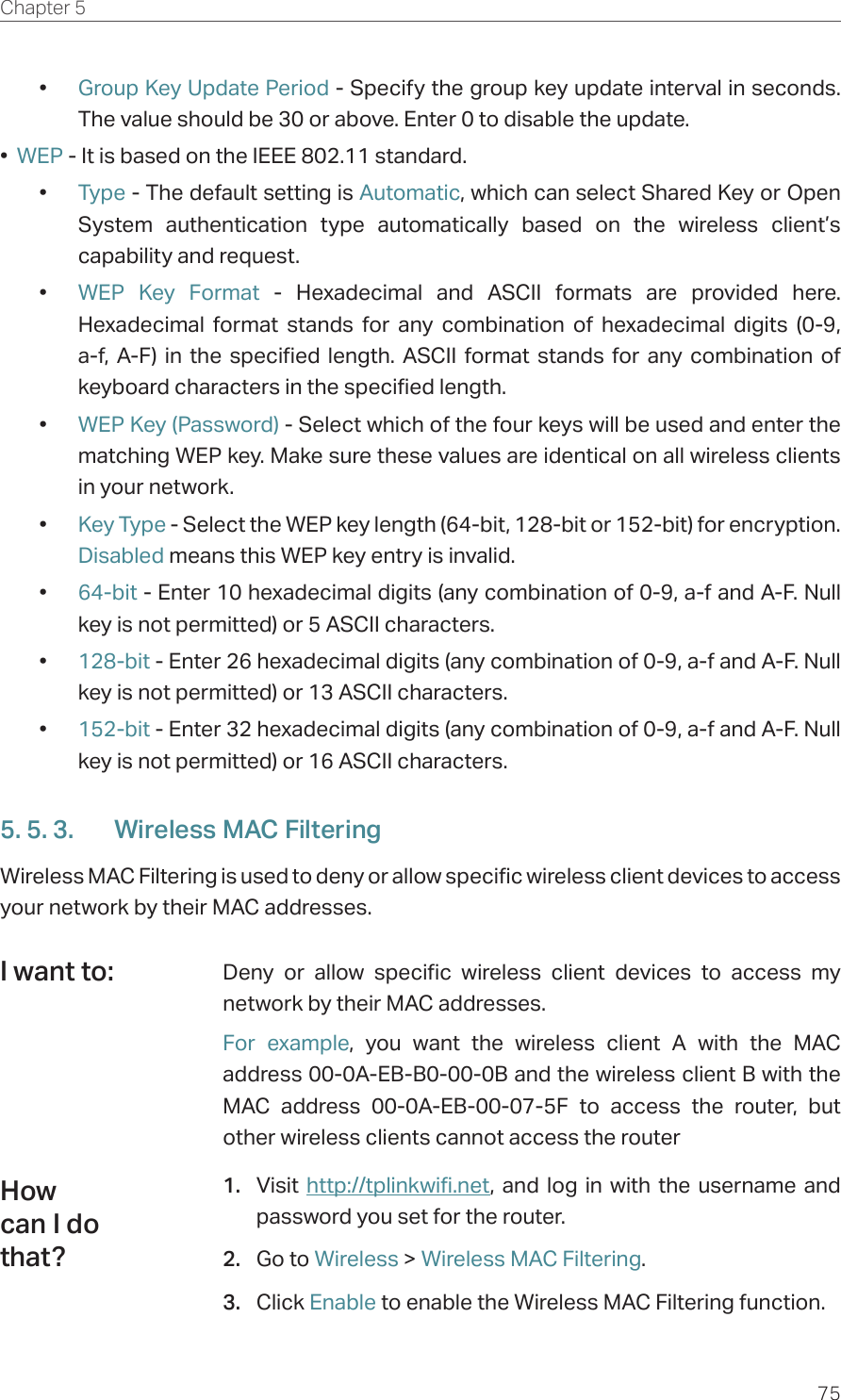 75Chapter 5  •  Group Key Update Period - Specify the group key update interval in seconds. The value should be 30 or above. Enter 0 to disable the update.•  WEP - It is based on the IEEE 802.11 standard. •  Type - The default setting is Automatic, which can select Shared Key or Open System authentication type automatically based on the wireless client’s capability and request.•  WEP Key Format - Hexadecimal and ASCII formats are provided here. Hexadecimal format stands for any combination of hexadecimal digits (0-9, a-f, A-F) in the specified length. ASCII format stands for any combination of keyboard characters in the specified length. •  WEP Key (Password) - Select which of the four keys will be used and enter the matching WEP key. Make sure these values are identical on all wireless clients in your network. •  Key Type - Select the WEP key length (64-bit, 128-bit or 152-bit) for encryption. Disabled means this WEP key entry is invalid.•  64-bit - Enter 10 hexadecimal digits (any combination of 0-9, a-f and A-F. Null key is not permitted) or 5 ASCII characters. •  128-bit - Enter 26 hexadecimal digits (any combination of 0-9, a-f and A-F. Null key is not permitted) or 13 ASCII characters. •  152-bit - Enter 32 hexadecimal digits (any combination of 0-9, a-f and A-F. Null key is not permitted) or 16 ASCII characters. 5. 5. 3.  Wireless MAC FilteringWireless MAC Filtering is used to deny or allow specific wireless client devices to access your network by their MAC addresses.Deny or allow specific wireless client devices to access my network by their MAC addresses.For example, you want the wireless client A with the MAC address 00-0A-EB-B0-00-0B and the wireless client B with the MAC address 00-0A-EB-00-07-5F to access the router, but other wireless clients cannot access the router1.  Visit  http://tplinkwifi.net, and log in with the username and password you set for the router.2.  Go to Wireless &gt; Wireless MAC Filtering.3.  Click Enable to enable the Wireless MAC Filtering function.I want to:How can I do that?