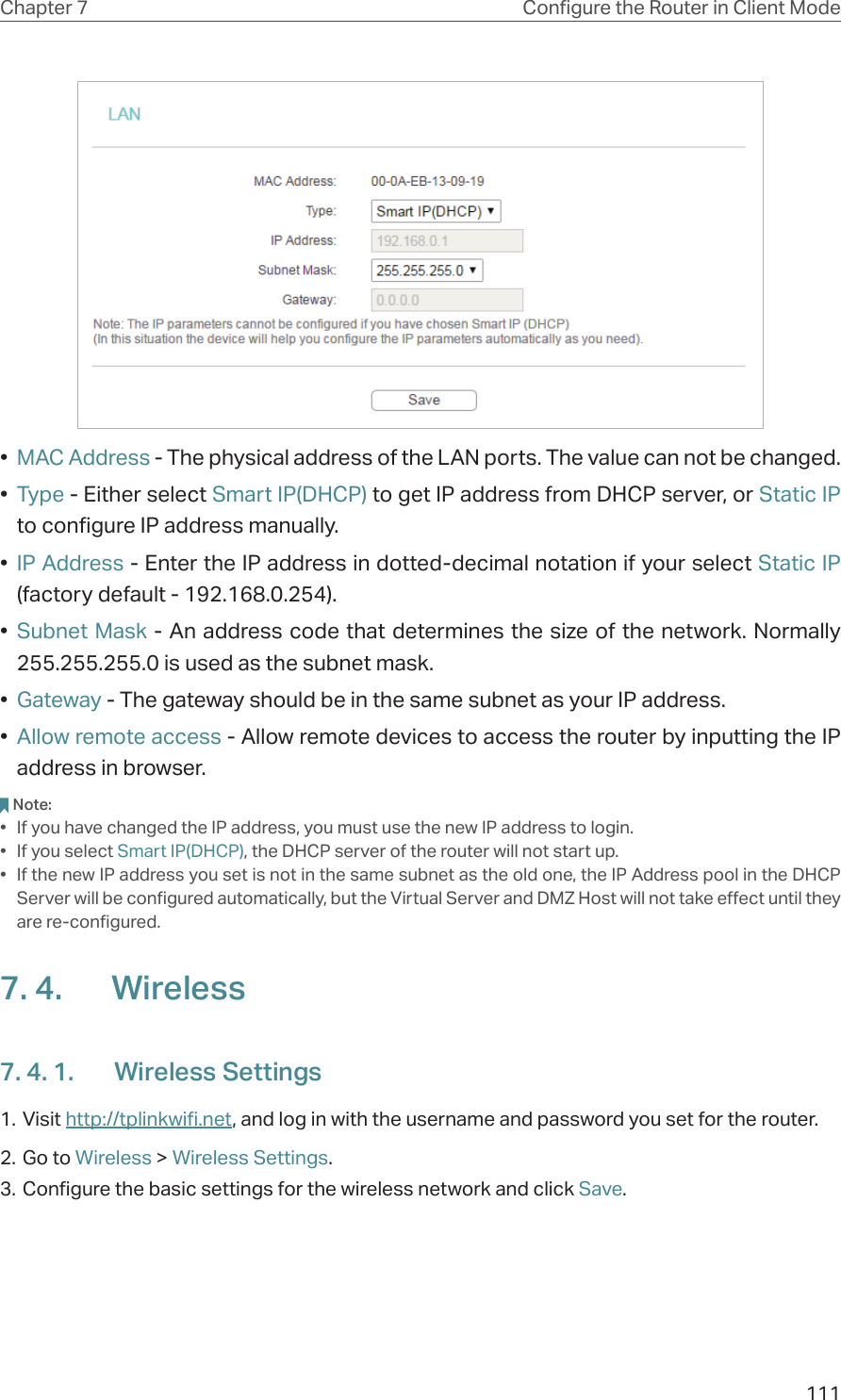 111Chapter 7 Congure the Router in Client Mode•  MAC Address - The physical address of the LAN ports. The value can not be changed.•  Type - Either select Smart IP(DHCP) to get IP address from DHCP server, or Static IP to configure IP address manually.•  IP Address - Enter the IP address in dotted-decimal notation if your select Static IP (factory default - 192.168.0.254).•  Subnet Mask - An address code that determines the size of the network. Normally 255.255.255.0 is used as the subnet mask.•  Gateway - The gateway should be in the same subnet as your IP address.•  Allow remote access - Allow remote devices to access the router by inputting the IP address in browser.Note:•  If you have changed the IP address, you must use the new IP address to login.•  If you select Smart IP(DHCP), the DHCP server of the router will not start up.•  If the new IP address you set is not in the same subnet as the old one, the IP Address pool in the DHCP Server will be configured automatically, but the Virtual Server and DMZ Host will not take effect until they are re-configured.7. 4.  Wireless7. 4. 1.  Wireless Settings1. Visit http://tplinkwifi.net, and log in with the username and password you set for the router.2. Go to Wireless &gt; Wireless Settings. 3. Configure the basic settings for the wireless network and click Save.